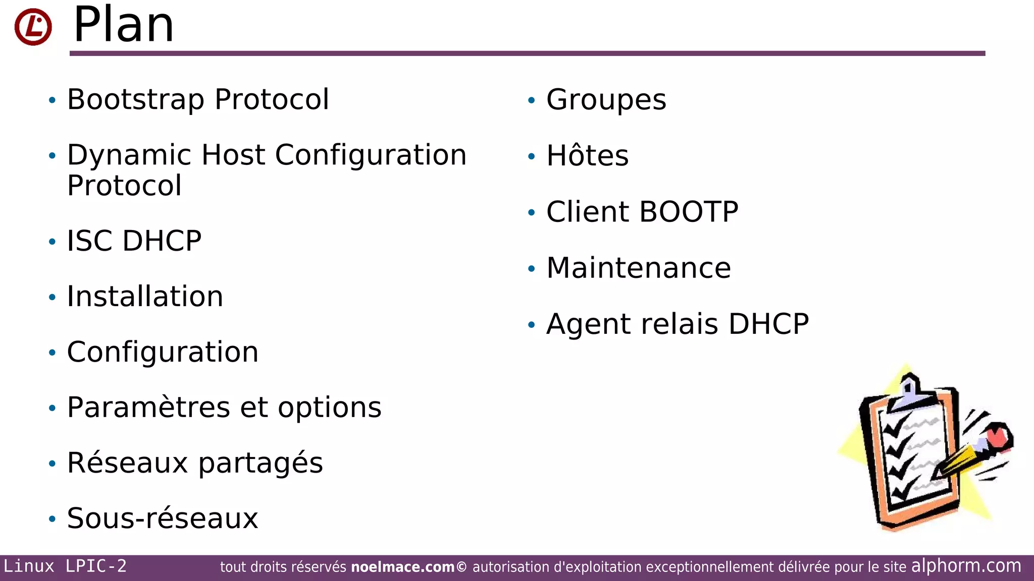 Plan
• Bootstrap Protocol

• Groupes

• Dynamic Host Configuration

• Hôtes

Protocol

• Client BOOTP

• ISC DHCP
• Installation
• Configuration

• Maintenance
• Agent relais DHCP

• Paramètres et options
• Réseaux partagés
• Sous-réseaux
Linux LPIC-2

tout droits réservés noelmace.com© autorisation d'exploitation exceptionnellement délivrée pour le site

alphorm.com

 
