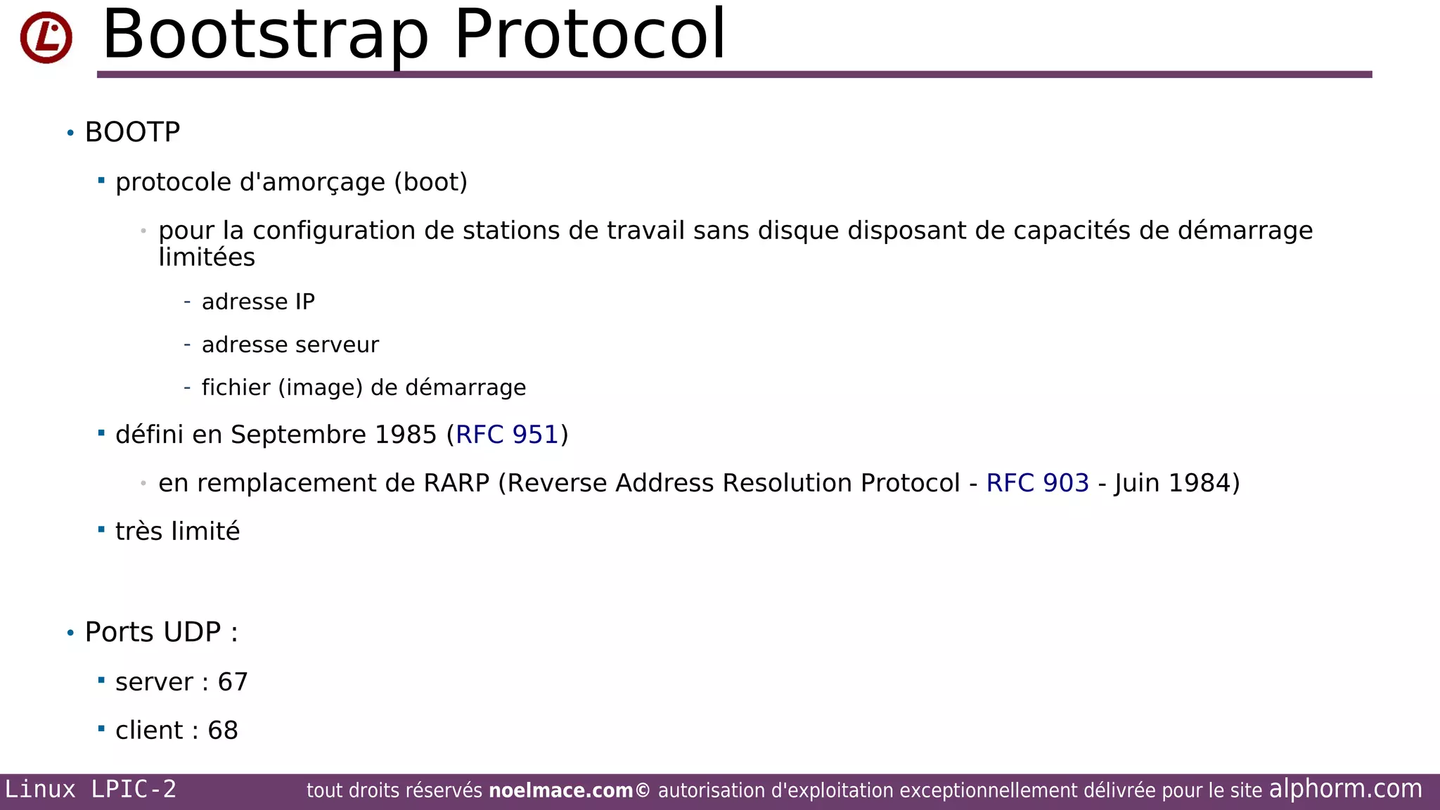 Bootstrap Protocol
• BOOTP


protocole d'amorçage (boot)
•

pour la configuration de stations de travail sans disque disposant de capacités de démarrage
limitées
- adresse IP
- adresse serveur
- fichier (image) de démarrage



défini en Septembre 1985 (RFC 951)
•



en remplacement de RARP (Reverse Address Resolution Protocol - RFC 903 - Juin 1984)

très limité

• Ports UDP :


server : 67



client : 68

Linux LPIC-2

tout droits réservés noelmace.com© autorisation d'exploitation exceptionnellement délivrée pour le site

alphorm.com

 
