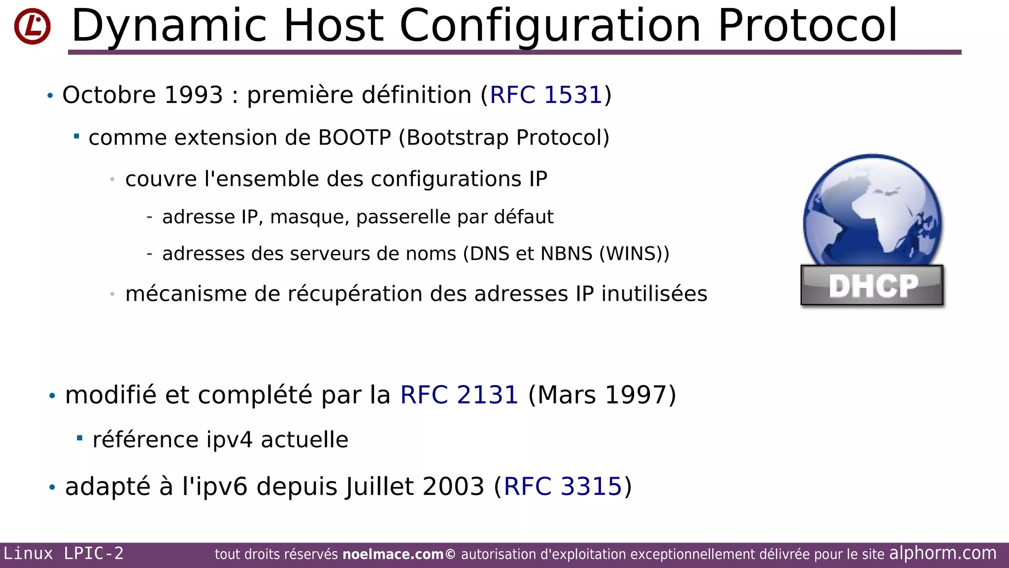 Dynamic Host Configuration Protocol
• Octobre 1993 : première définition (RFC 1531)


comme extension de BOOTP (Bootstrap Protocol)
•

couvre l'ensemble des configurations IP
- adresse IP, masque, passerelle par défaut
- adresses des serveurs de noms (DNS et NBNS (WINS))

•

mécanisme de récupération des adresses IP inutilisées

• modifié et complété par la RFC 2131 (Mars 1997)


référence ipv4 actuelle

• adapté à l'ipv6 depuis Juillet 2003 (RFC 3315)
Linux LPIC-2

tout droits réservés noelmace.com© autorisation d'exploitation exceptionnellement délivrée pour le site

alphorm.com

 