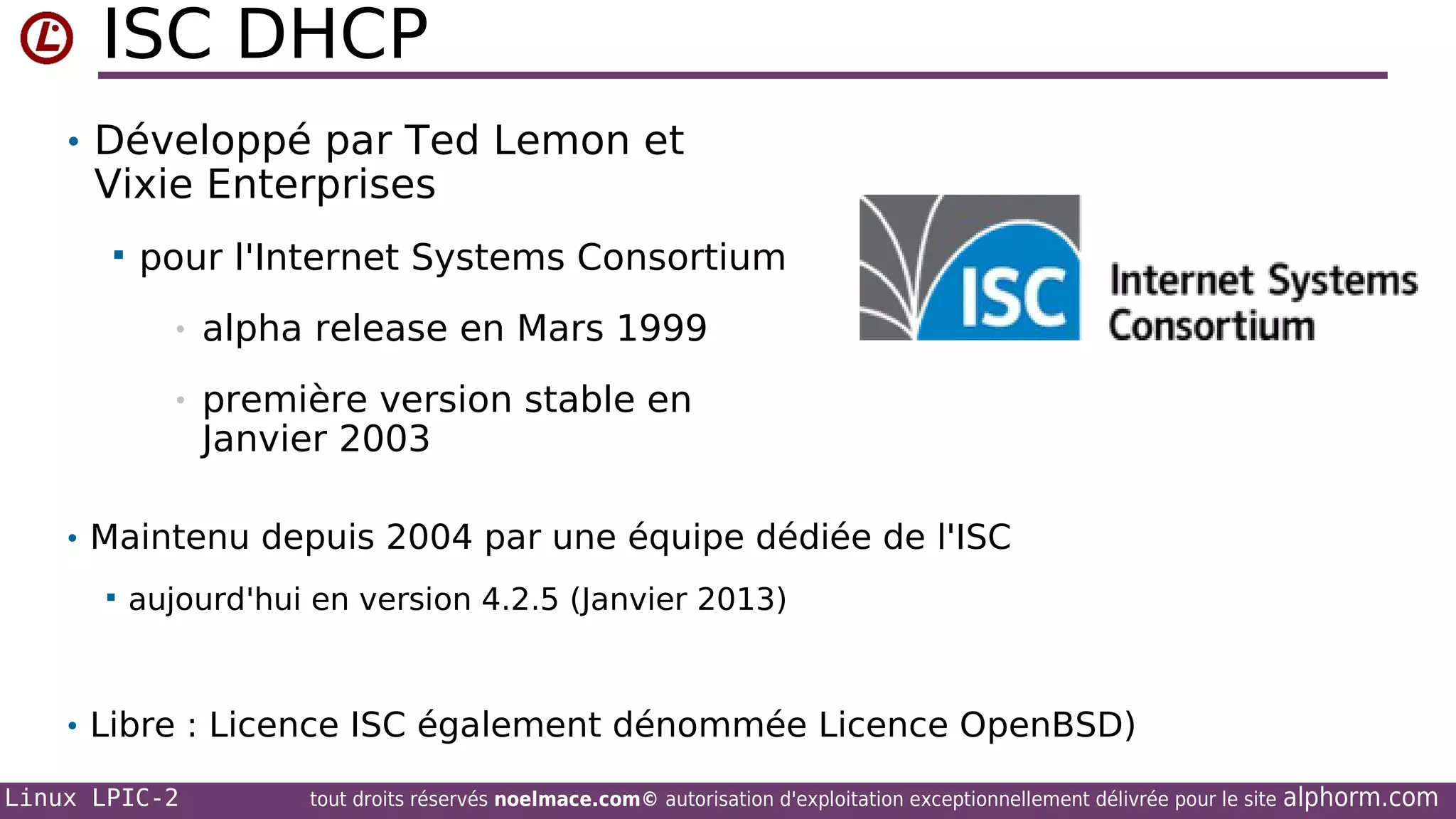 ISC DHCP
• Développé par Ted Lemon et

Vixie Enterprises


pour l'Internet Systems Consortium
•

alpha release en Mars 1999

•

première version stable en
Janvier 2003

• Maintenu depuis 2004 par une équipe dédiée de l'ISC


aujourd'hui en version 4.2.5 (Janvier 2013)

• Libre : Licence ISC également dénommée Licence OpenBSD)
Linux LPIC-2

tout droits réservés noelmace.com© autorisation d'exploitation exceptionnellement délivrée pour le site

alphorm.com

 