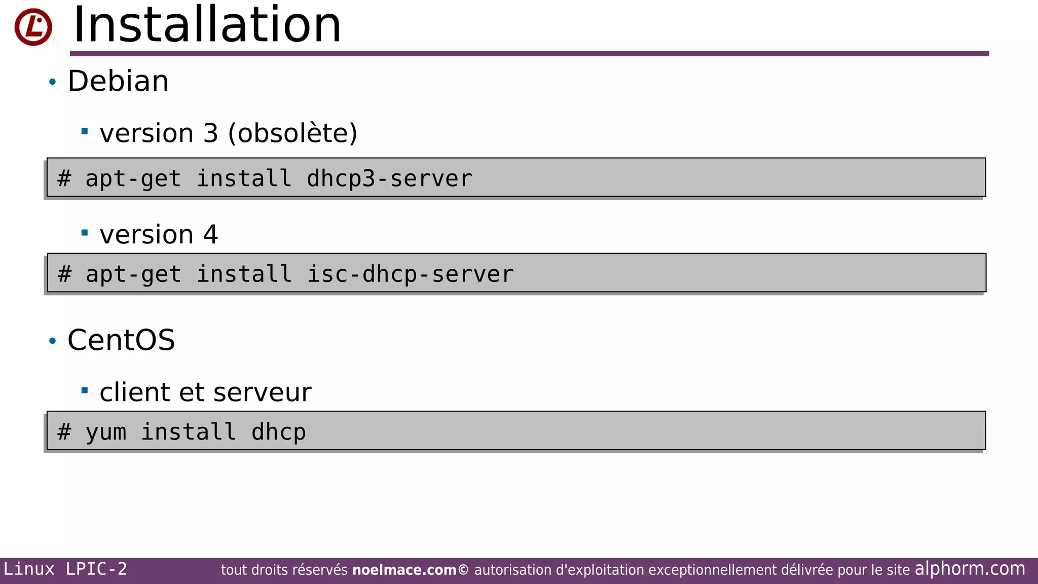 Installation
• Debian


version 3 (obsolète)

# apt-get install dhcp3-server
# apt-get install dhcp3-server


version 4

# apt-get install isc-dhcp-server
# apt-get install isc-dhcp-server

• CentOS


client et serveur

# yum install dhcp
# yum install dhcp

Linux LPIC-2

tout droits réservés noelmace.com© autorisation d'exploitation exceptionnellement délivrée pour le site

alphorm.com

 