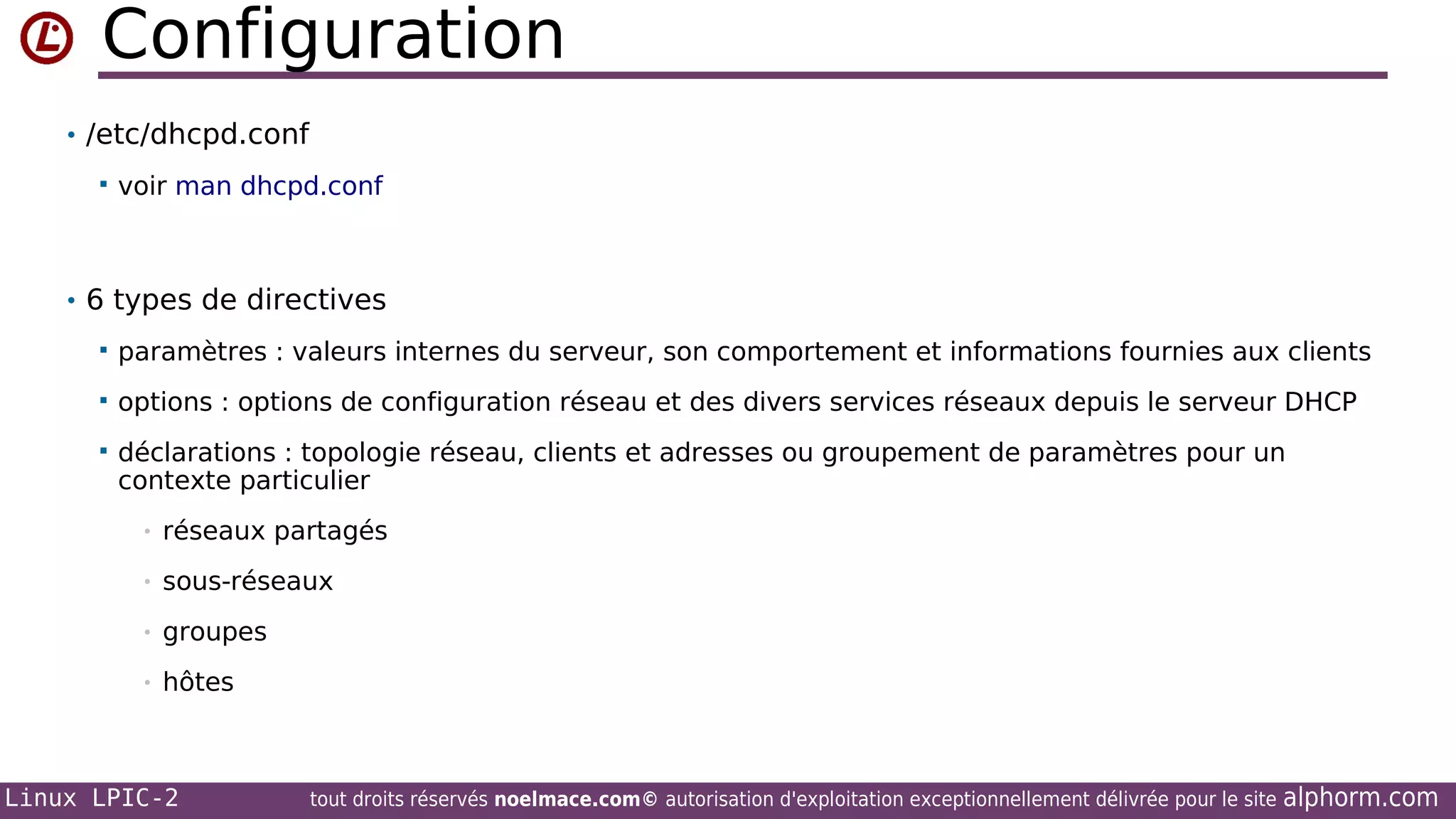 Configuration
• /etc/dhcpd.conf


voir man dhcpd.conf

• 6 types de directives


paramètres : valeurs internes du serveur, son comportement et informations fournies aux clients



options : options de configuration réseau et des divers services réseaux depuis le serveur DHCP



déclarations : topologie réseau, clients et adresses ou groupement de paramètres pour un
contexte particulier
•

réseaux partagés

•

sous-réseaux

•

groupes

•

hôtes

Linux LPIC-2

tout droits réservés noelmace.com© autorisation d'exploitation exceptionnellement délivrée pour le site

alphorm.com

 