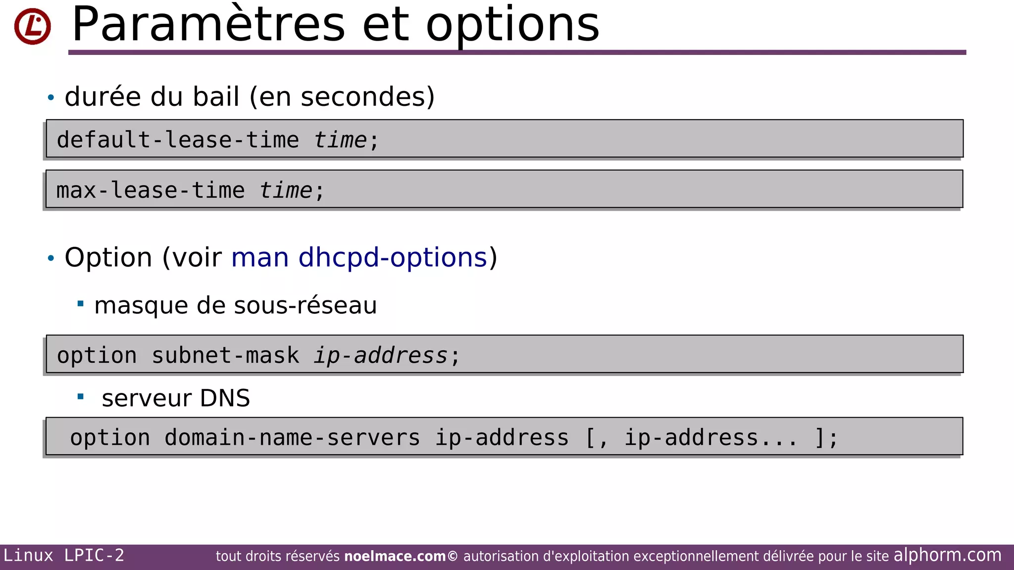 Paramètres et options
• durée du bail (en secondes)
default-lease-time time;
default-lease-time time;
max-lease-time time;
max-lease-time time;

• Option (voir man dhcpd-options)


masque de sous-réseau

option subnet-mask ip-address;
option subnet-mask ip-address;


serveur DNS

option domain-name-servers ip-address [, ip-address... ];
option domain-name-servers ip-address [, ip-address... ];

Linux LPIC-2

tout droits réservés noelmace.com© autorisation d'exploitation exceptionnellement délivrée pour le site

alphorm.com

 