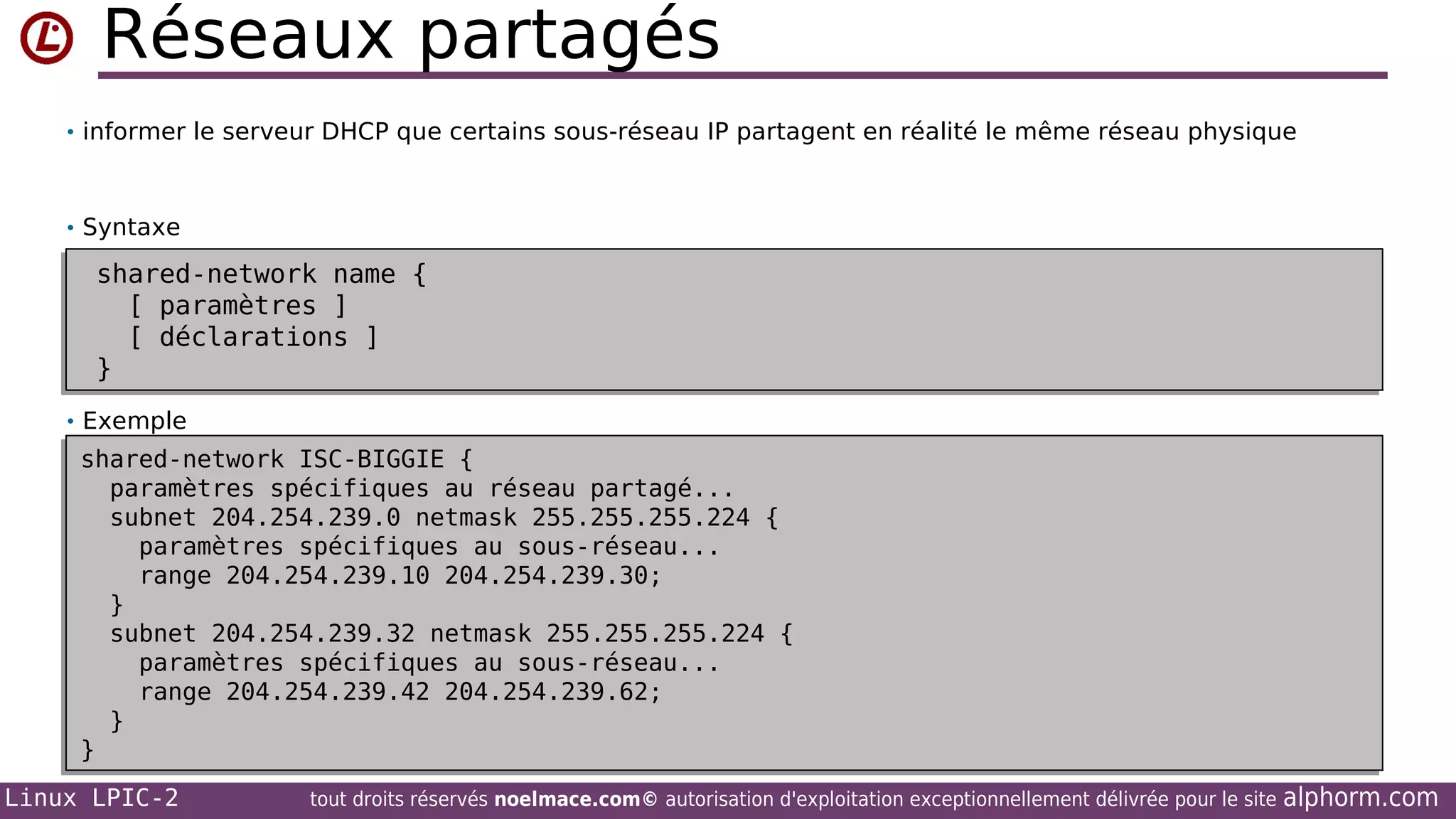 Réseaux partagés
• informer le serveur DHCP que certains sous-réseau IP partagent en réalité le même réseau physique

• Syntaxe

shared-network name {
shared-network name {
[ paramètres ]
[ paramètres ]
[ déclarations ]
[ déclarations ]
}
}
• Exemple

shared-network ISC-BIGGIE {
shared-network ISC-BIGGIE {
paramètres spécifiques au réseau partagé...
paramètres spécifiques au réseau partagé...
subnet 204.254.239.0 netmask 255.255.255.224 {
subnet 204.254.239.0 netmask 255.255.255.224 {
paramètres spécifiques au sous-réseau...
paramètres spécifiques au sous-réseau...
range 204.254.239.10 204.254.239.30;
range 204.254.239.10 204.254.239.30;
}
}
subnet 204.254.239.32 netmask 255.255.255.224 {
subnet 204.254.239.32 netmask 255.255.255.224 {
paramètres spécifiques au sous-réseau...
paramètres spécifiques au sous-réseau...
range 204.254.239.42 204.254.239.62;
range 204.254.239.42 204.254.239.62;
}
}
}
}
Linux LPIC-2

tout droits réservés noelmace.com© autorisation d'exploitation exceptionnellement délivrée pour le site

alphorm.com

 
