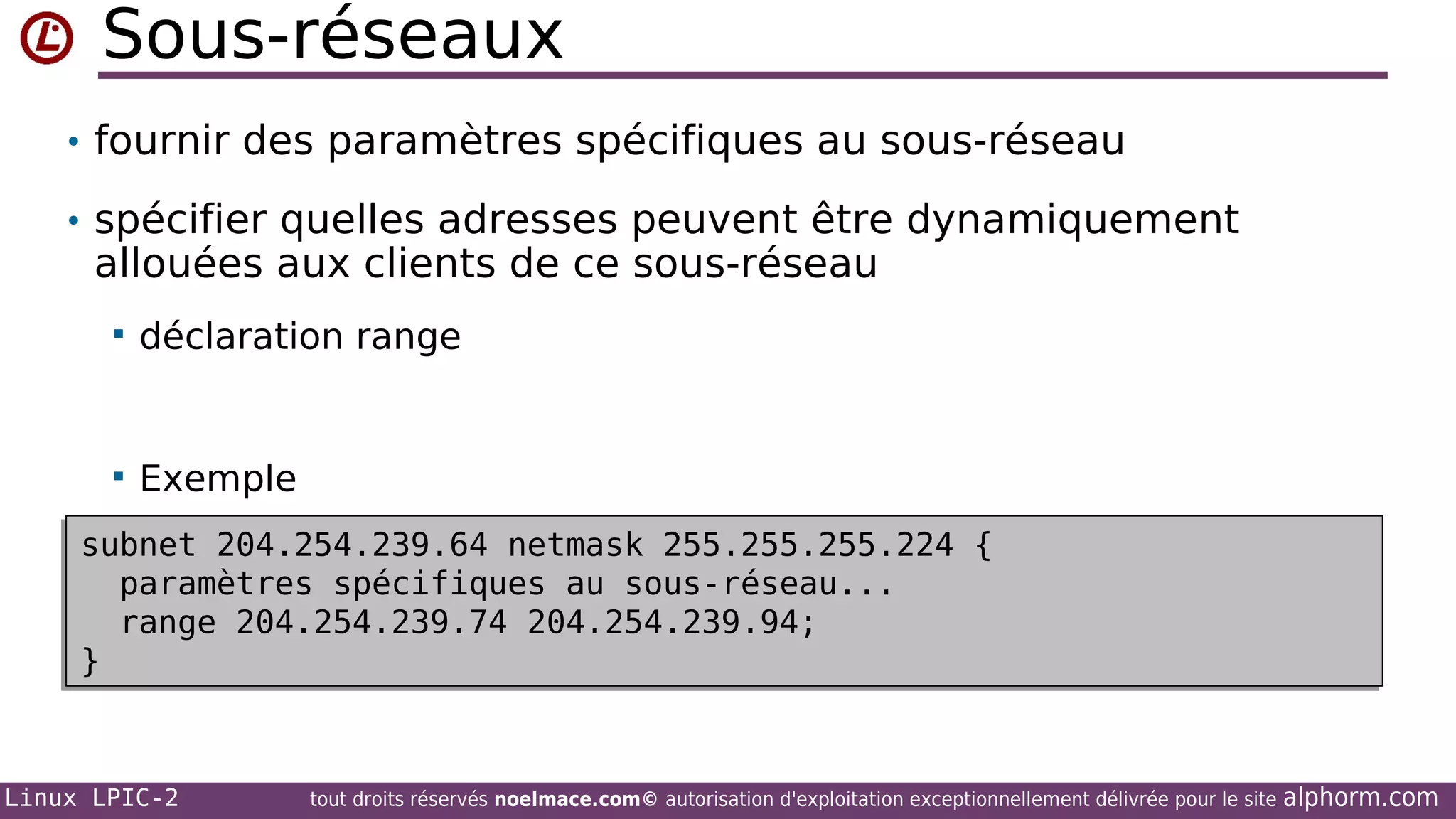 Sous-réseaux
• fournir des paramètres spécifiques au sous-réseau
• spécifier quelles adresses peuvent être dynamiquement

allouées aux clients de ce sous-réseau


déclaration range



Exemple

subnet 204.254.239.64 netmask 255.255.255.224 {
subnet 204.254.239.64 netmask 255.255.255.224 {
paramètres spécifiques au sous-réseau...
paramètres spécifiques au sous-réseau...
range 204.254.239.74 204.254.239.94;
range 204.254.239.74 204.254.239.94;
}
}

Linux LPIC-2

tout droits réservés noelmace.com© autorisation d'exploitation exceptionnellement délivrée pour le site

alphorm.com

 