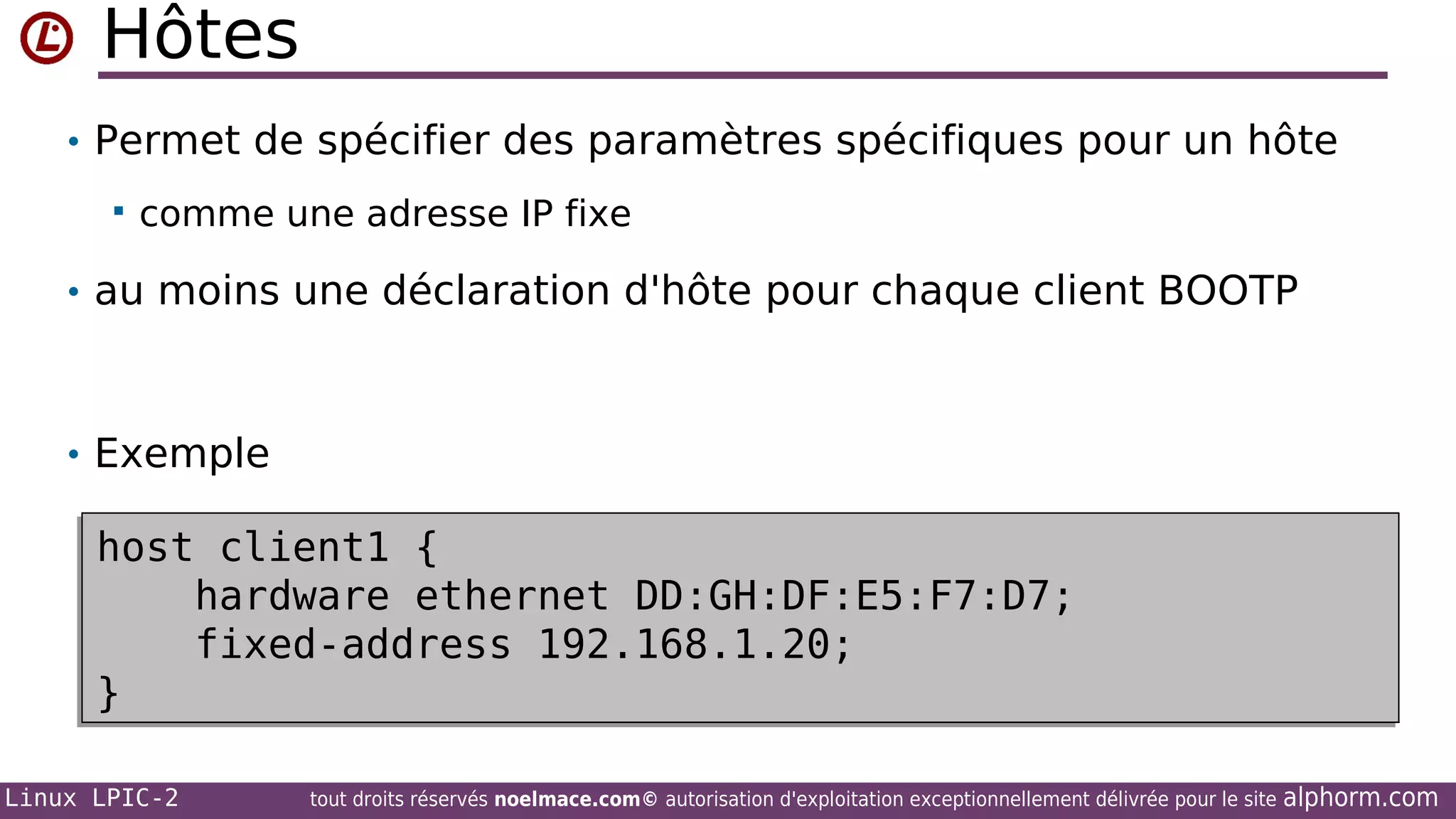 Hôtes
• Permet de spécifier des paramètres spécifiques pour un hôte


comme une adresse IP fixe

• au moins une déclaration d'hôte pour chaque client BOOTP

• Exemple

host client1 {
host client1 {
hardware ethernet DD:GH:DF:E5:F7:D7;
hardware ethernet DD:GH:DF:E5:F7:D7;
fixed-address 192.168.1.20;
fixed-address 192.168.1.20;
}
}
Linux LPIC-2

tout droits réservés noelmace.com© autorisation d'exploitation exceptionnellement délivrée pour le site

alphorm.com

 