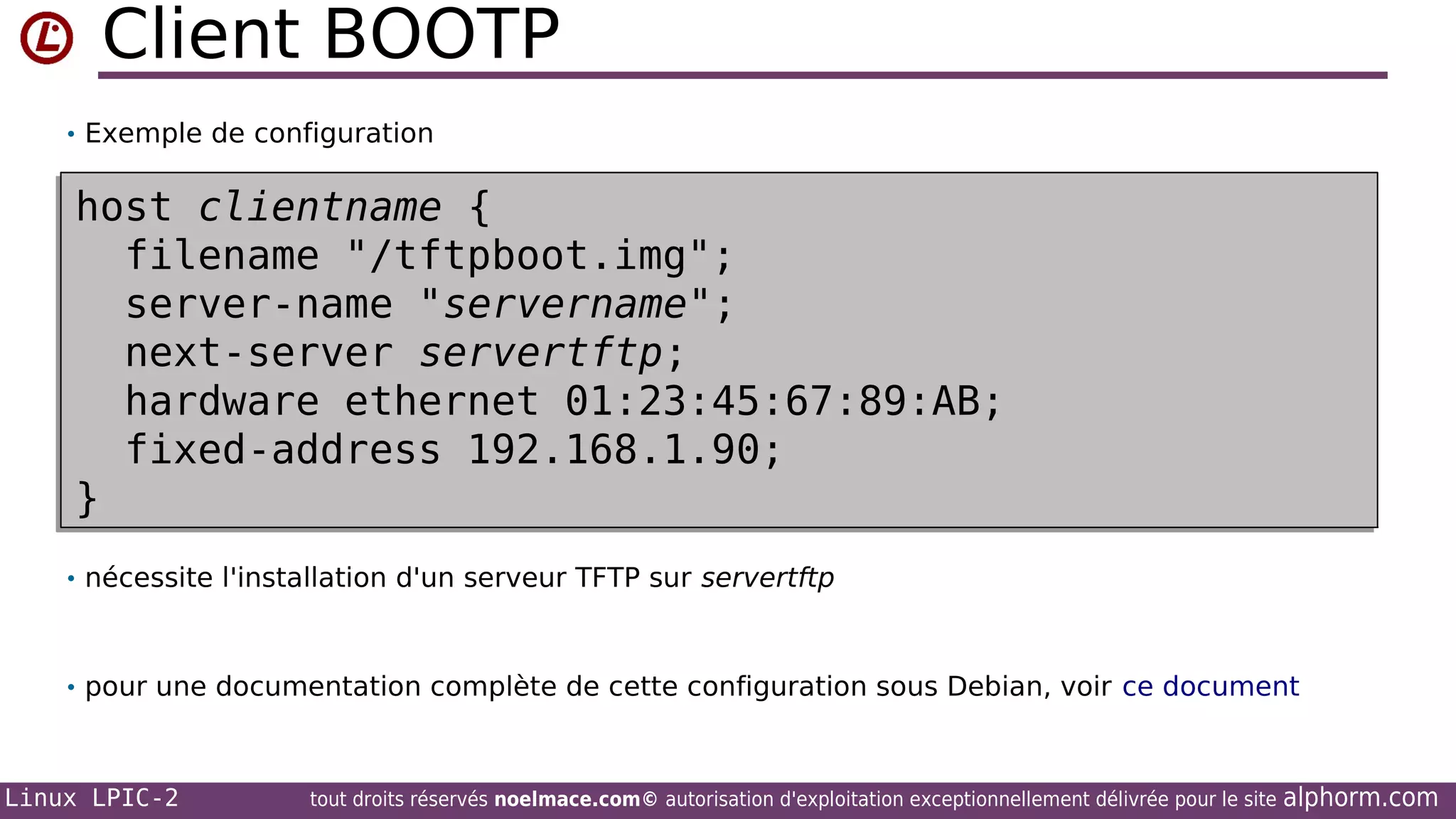Client BOOTP
• Exemple de configuration

host clientname {
host clientname {
filename "/tftpboot.img";
filename "/tftpboot.img";
server-name "servername";
server-name "servername";
next-server servertftp;
next-server servertftp;
hardware ethernet 01:23:45:67:89:AB;
hardware ethernet 01:23:45:67:89:AB;
fixed-address 192.168.1.90;
fixed-address 192.168.1.90;
}
}
• nécessite l'installation d'un serveur TFTP sur servertftp

• pour une documentation complète de cette configuration sous Debian, voir ce document

Linux LPIC-2

tout droits réservés noelmace.com© autorisation d'exploitation exceptionnellement délivrée pour le site

alphorm.com

 