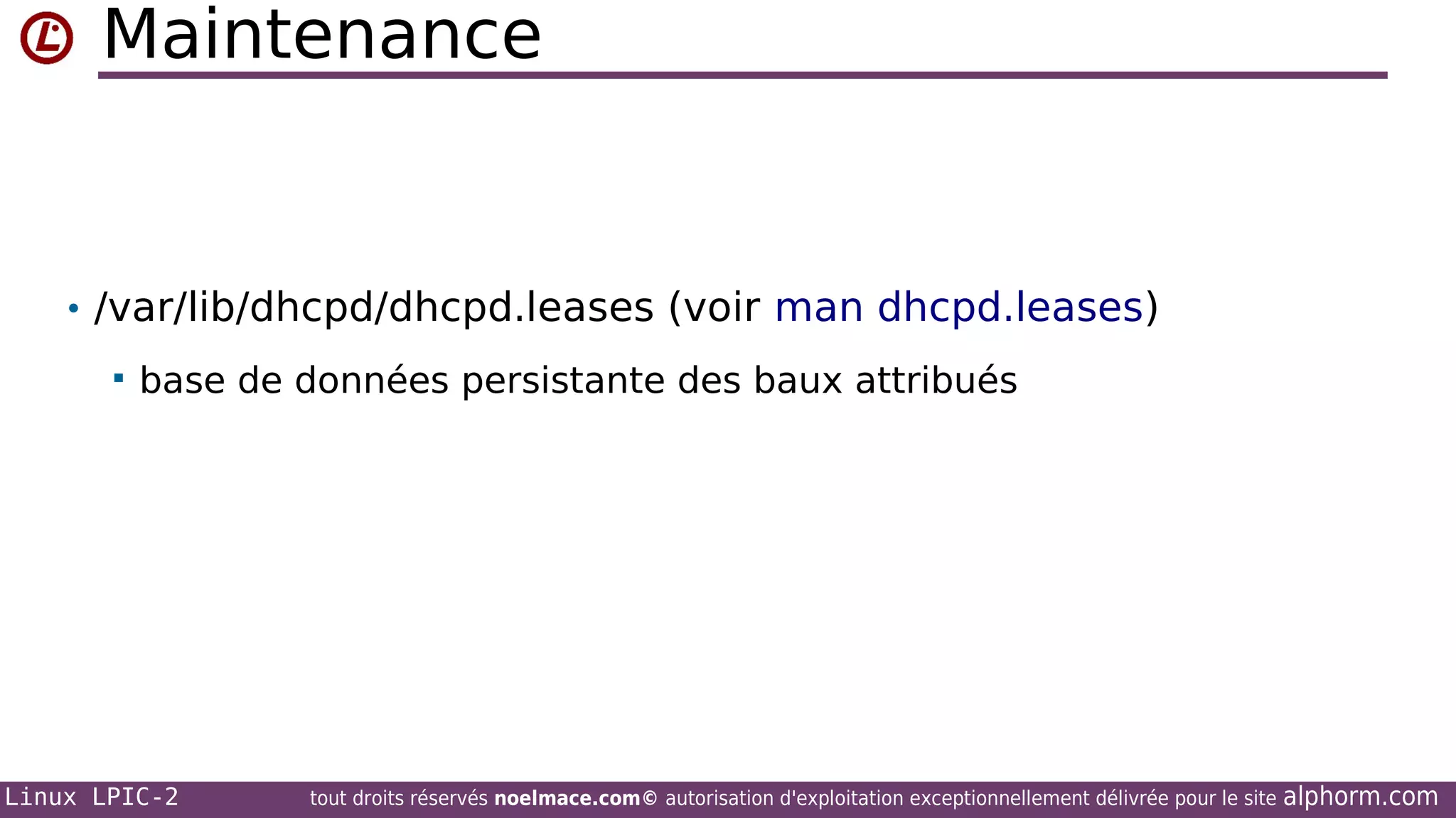 Maintenance

• /var/lib/dhcpd/dhcpd.leases (voir man dhcpd.leases)


base de données persistante des baux attribués

Linux LPIC-2

tout droits réservés noelmace.com© autorisation d'exploitation exceptionnellement délivrée pour le site

alphorm.com

 