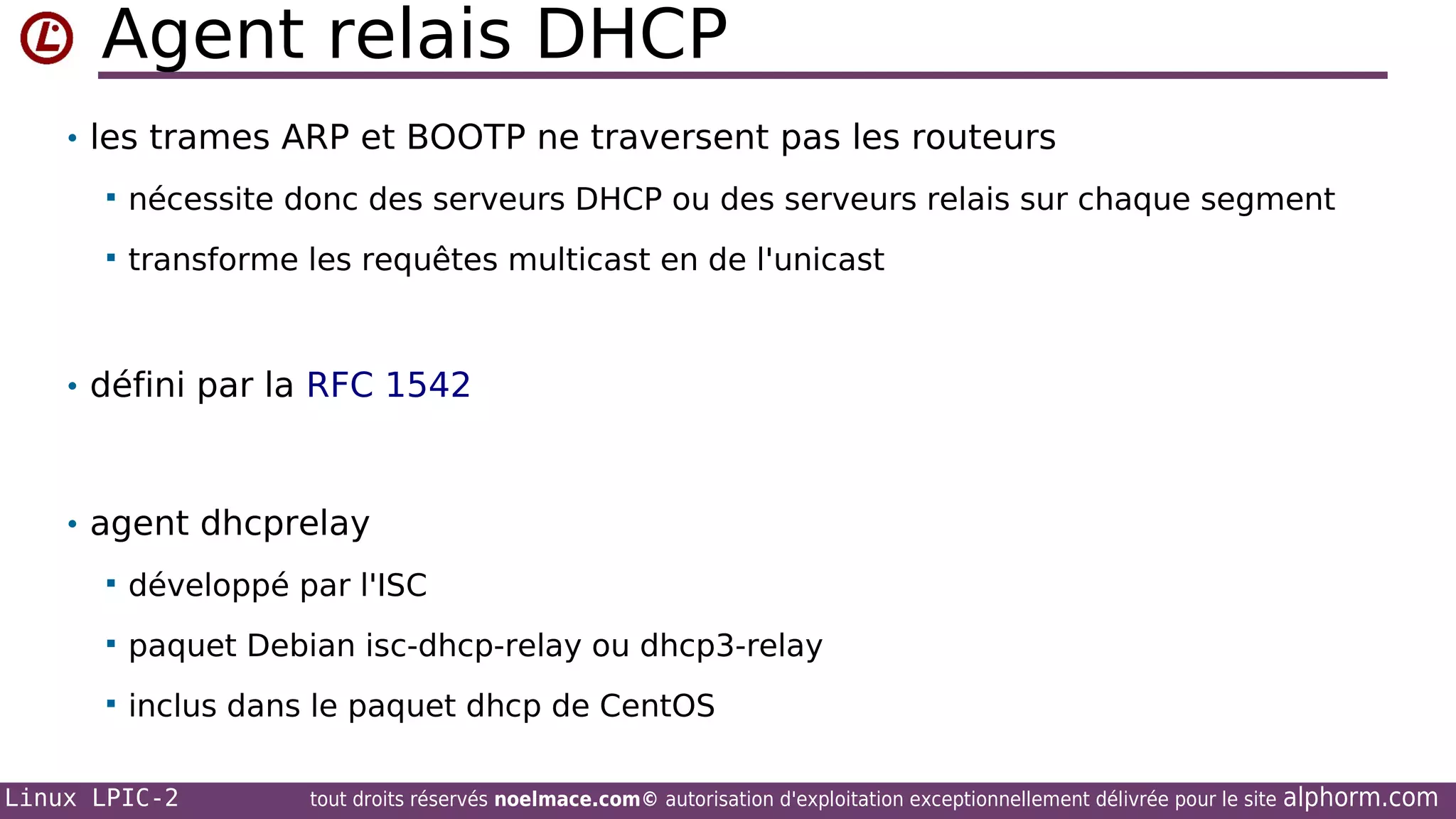 Agent relais DHCP
• les trames ARP et BOOTP ne traversent pas les routeurs


nécessite donc des serveurs DHCP ou des serveurs relais sur chaque segment



transforme les requêtes multicast en de l'unicast

• défini par la RFC 1542

• agent dhcprelay


développé par l'ISC



paquet Debian isc-dhcp-relay ou dhcp3-relay



inclus dans le paquet dhcp de CentOS

Linux LPIC-2

tout droits réservés noelmace.com© autorisation d'exploitation exceptionnellement délivrée pour le site

alphorm.com

 
