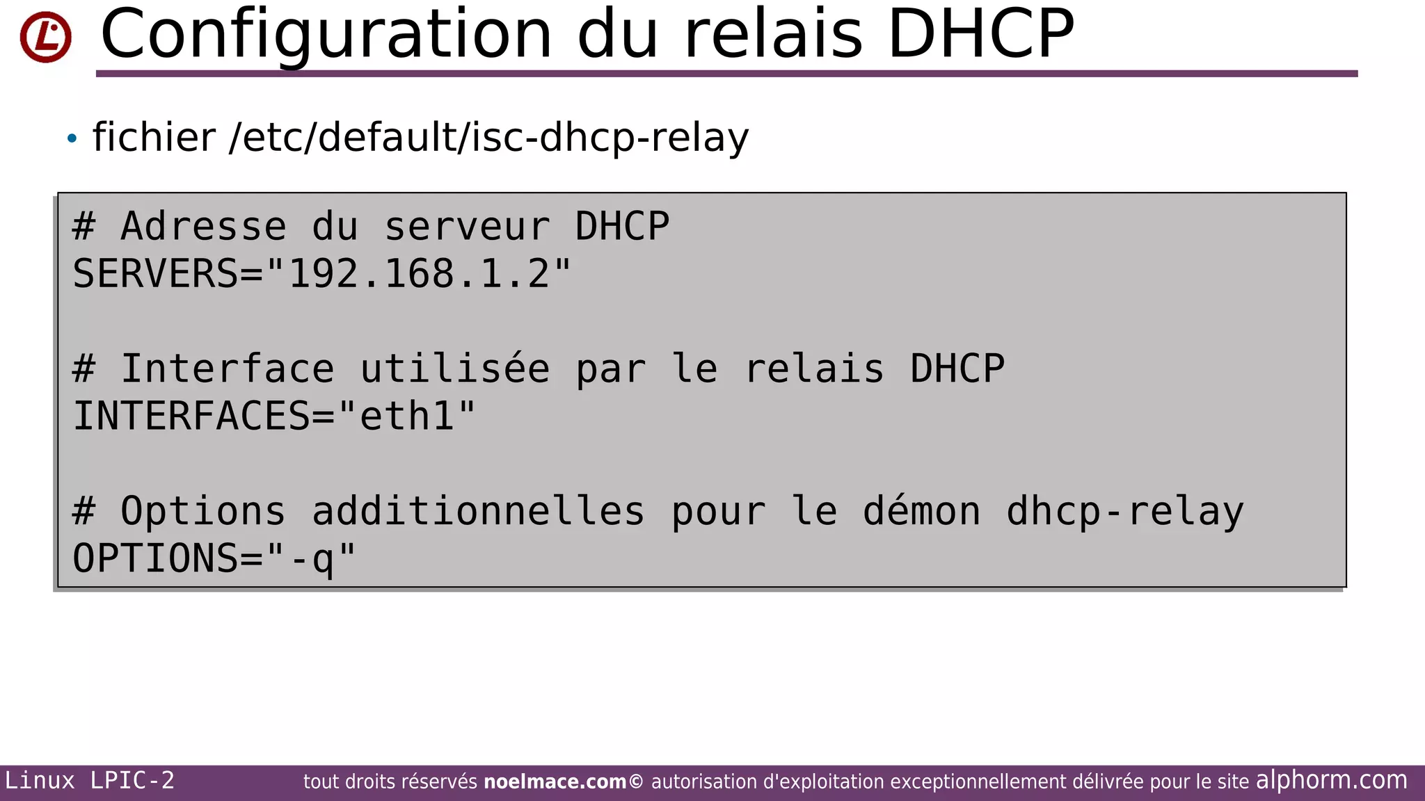 Configuration du relais DHCP
• fichier /etc/default/isc-dhcp-relay

# Adresse du serveur DHCP
# Adresse du serveur DHCP
SERVERS="192.168.1.2"
SERVERS="192.168.1.2"
# Interface utilisée par le relais DHCP
# Interface utilisée par le relais DHCP
INTERFACES="eth1"
INTERFACES="eth1"
# Options additionnelles pour le démon dhcp-relay
# Options additionnelles pour le démon dhcp-relay
OPTIONS="-q"
OPTIONS="-q"

Linux LPIC-2

tout droits réservés noelmace.com© autorisation d'exploitation exceptionnellement délivrée pour le site

alphorm.com

 