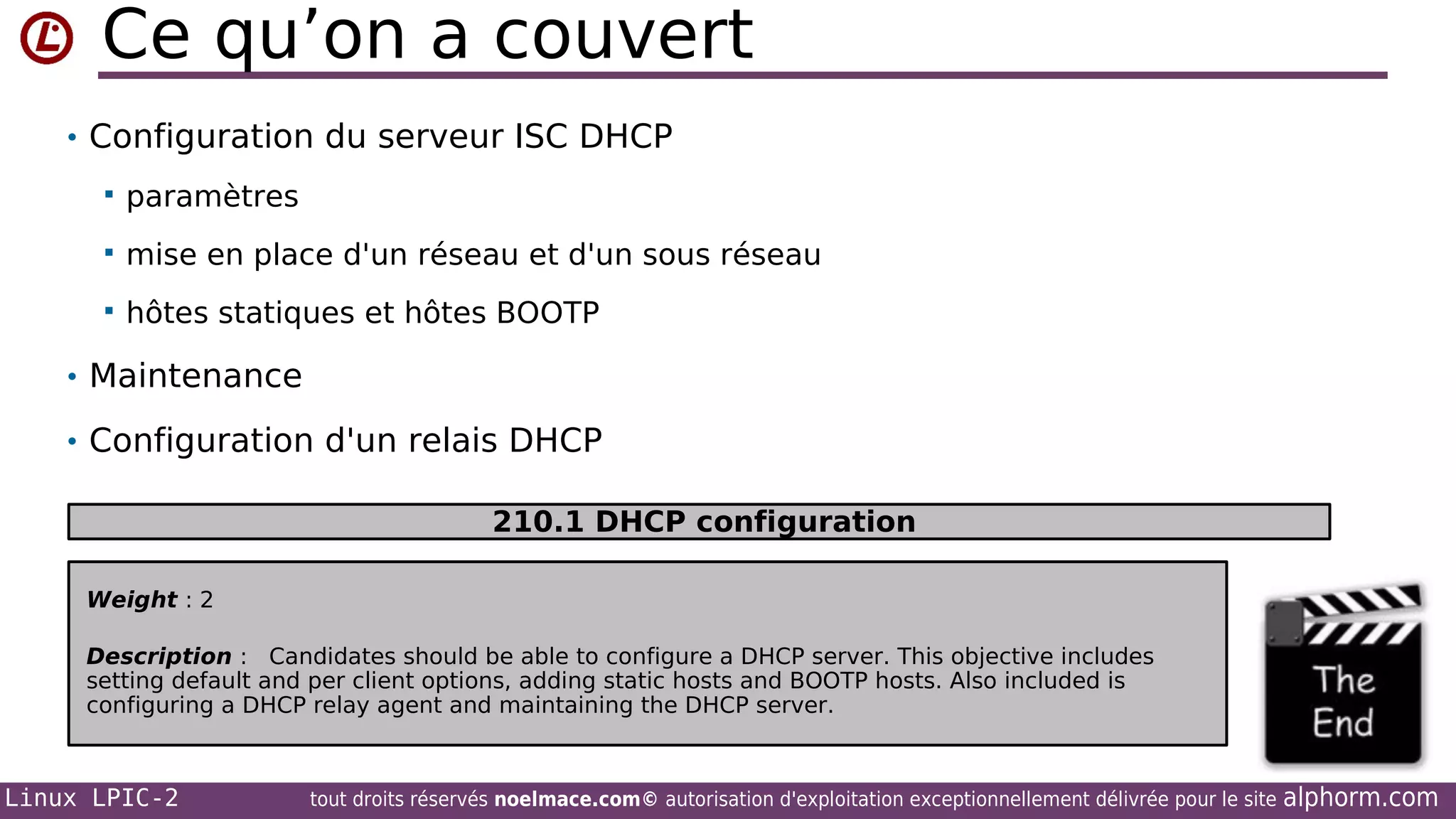 Ce qu’on a couvert
• Configuration du serveur ISC DHCP


paramètres



mise en place d'un réseau et d'un sous réseau



hôtes statiques et hôtes BOOTP

• Maintenance
• Configuration d'un relais DHCP
•

210.1 DHCP configuration
Weight : 2
Description : Candidates should be able to configure a DHCP server. This objective includes
setting default and per client options, adding static hosts and BOOTP hosts. Also included is
configuring a DHCP relay agent and maintaining the DHCP server.

Linux LPIC-2

tout droits réservés noelmace.com© autorisation d'exploitation exceptionnellement délivrée pour le site

alphorm.com

 