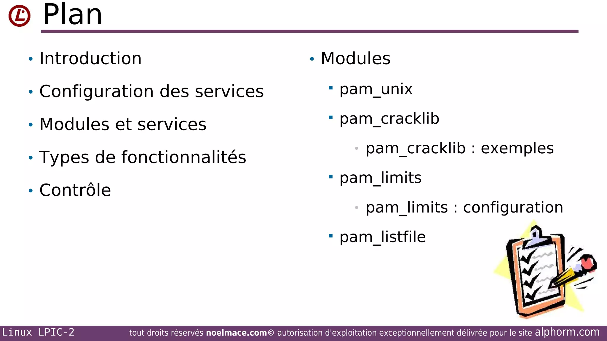 Plan
• Introduction

• Modules

• Configuration des services



pam_unix

• Modules et services



pam_cracklib
•

• Types de fonctionnalités
• Contrôle



Linux LPIC-2

pam_limits
•



pam_cracklib : exemples

pam_limits : configuration

pam_listfile

tout droits réservés noelmace.com© autorisation d'exploitation exceptionnellement délivrée pour le site

alphorm.com

 