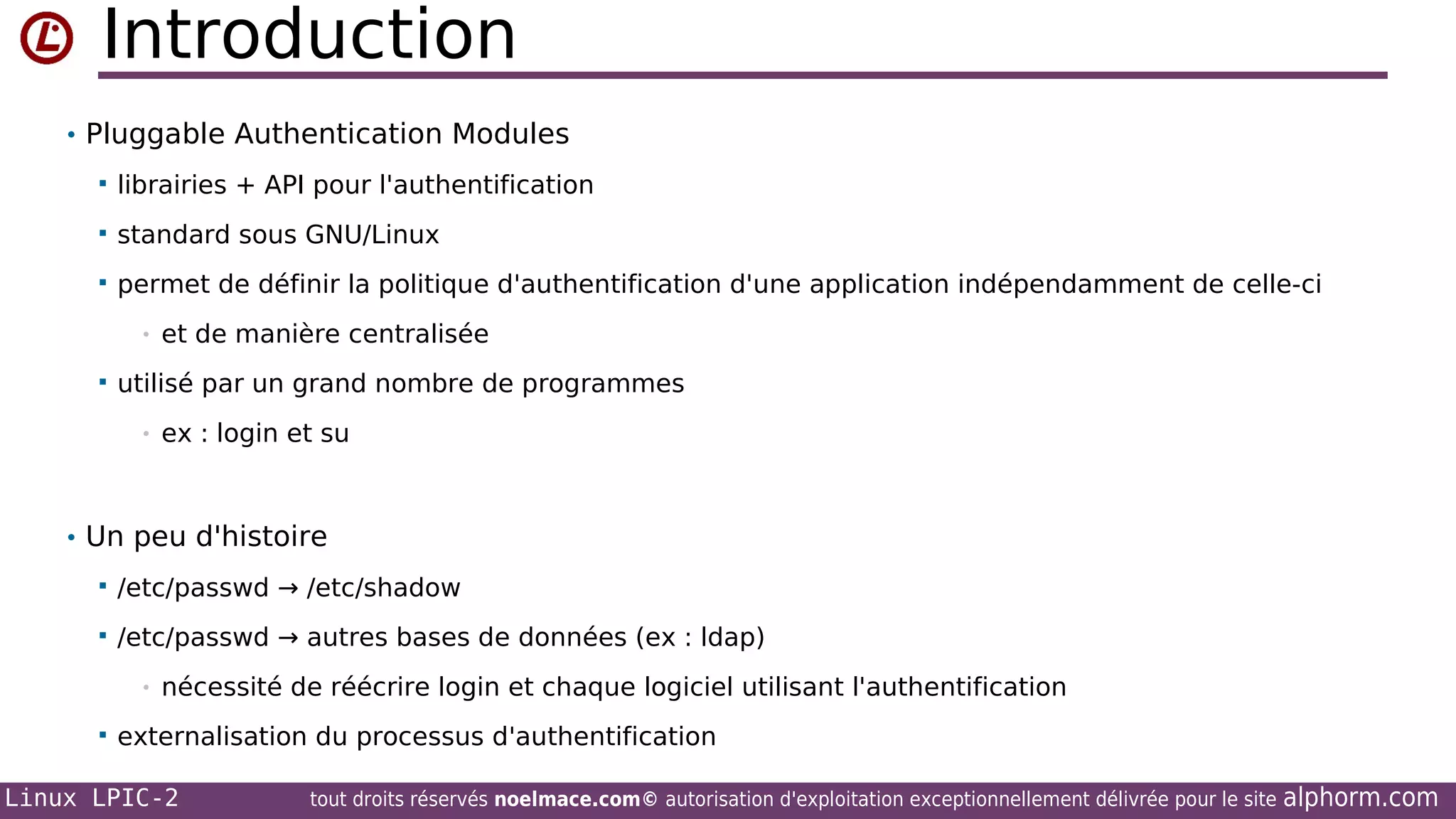 Introduction
• Pluggable Authentication Modules


librairies + API pour l'authentification



standard sous GNU/Linux



permet de définir la politique d'authentification d'une application indépendamment de celle-ci
•



et de manière centralisée

utilisé par un grand nombre de programmes
•

ex : login et su

• Un peu d'histoire


/etc/passwd → /etc/shadow



/etc/passwd → autres bases de données (ex : ldap)
•



nécessité de réécrire login et chaque logiciel utilisant l'authentification

externalisation du processus d'authentification

Linux LPIC-2

tout droits réservés noelmace.com© autorisation d'exploitation exceptionnellement délivrée pour le site

alphorm.com

 
