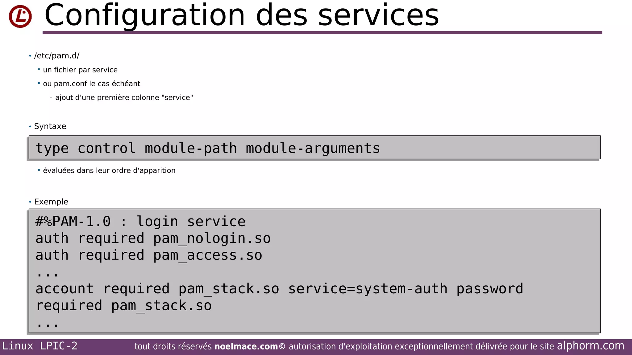 Configuration des services
• /etc/pam.d/


un fichier par service



ou pam.conf le cas échéant
•

ajout d'une première colonne "service"

• Syntaxe

type control module-path module-arguments
type control module-path module-arguments


évaluées dans leur ordre d'apparition

• Exemple

#%PAM-1.0 : login service
#%PAM-1.0 : login service
auth required pam_nologin.so
auth required pam_nologin.so
auth required pam_access.so
auth required pam_access.so
...
...
account required pam_stack.so service=system-auth password
account required pam_stack.so service=system-auth password
required pam_stack.so
required pam_stack.so
...
...
Linux LPIC-2

tout droits réservés noelmace.com© autorisation d'exploitation exceptionnellement délivrée pour le site

alphorm.com

 