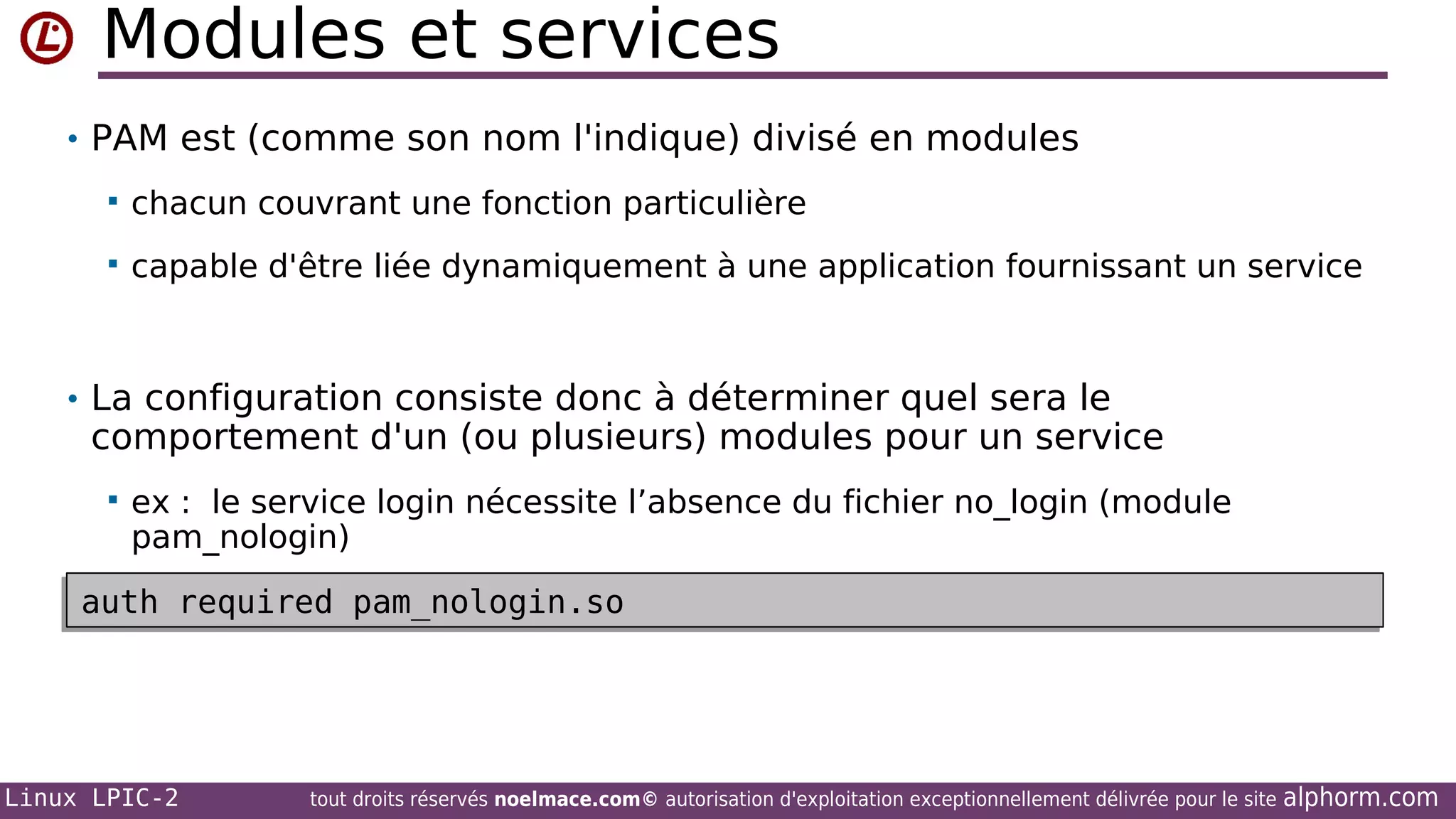Modules et services
• PAM est (comme son nom l'indique) divisé en modules


chacun couvrant une fonction particulière



capable d'être liée dynamiquement à une application fournissant un service

• La configuration consiste donc à déterminer quel sera le

comportement d'un (ou plusieurs) modules pour un service


ex : le service login nécessite l’absence du fichier no_login (module
pam_nologin)

auth required pam_nologin.so
auth required pam_nologin.so

Linux LPIC-2

tout droits réservés noelmace.com© autorisation d'exploitation exceptionnellement délivrée pour le site

alphorm.com

 