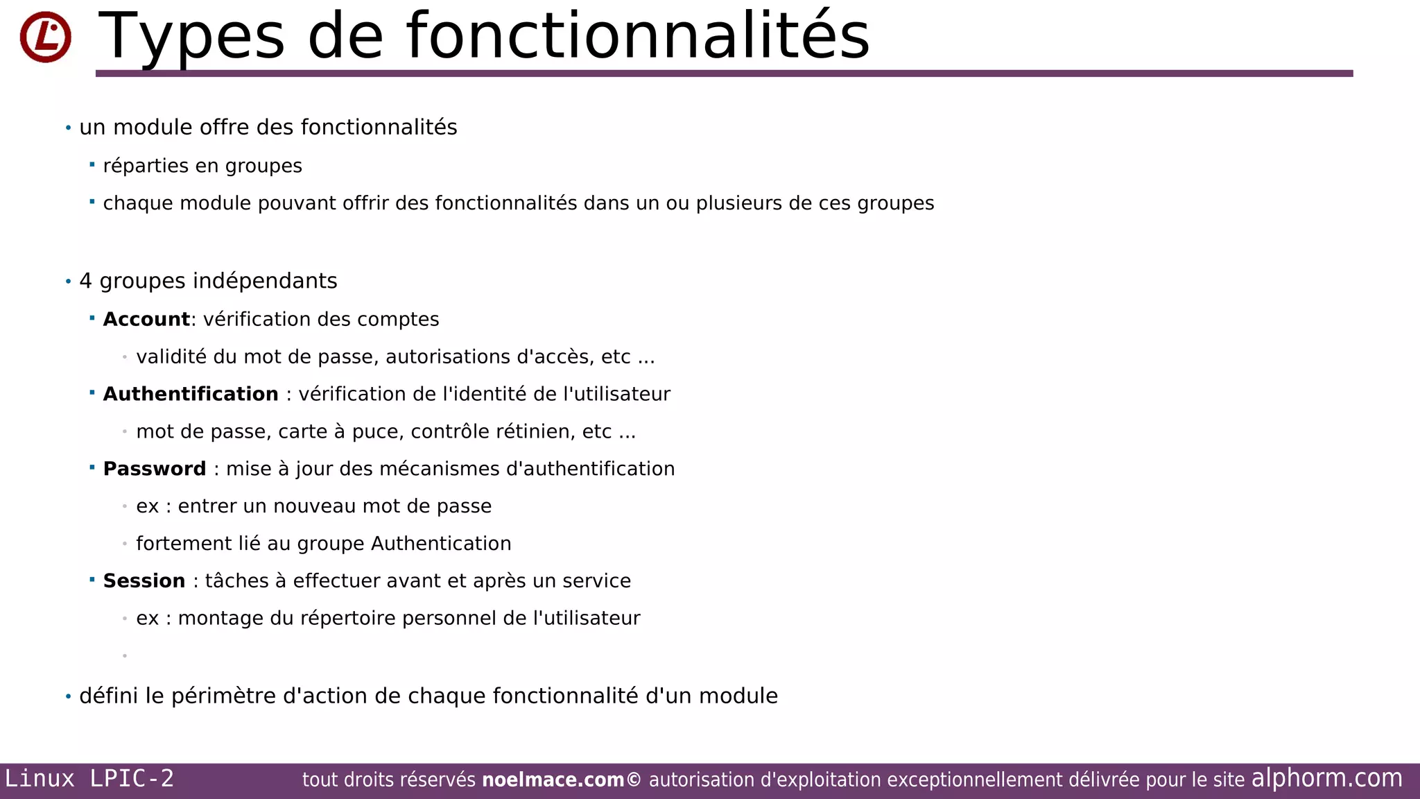 Types de fonctionnalités
• un module offre des fonctionnalités


réparties en groupes



chaque module pouvant offrir des fonctionnalités dans un ou plusieurs de ces groupes

• 4 groupes indépendants


Account: vérification des comptes
•



Authentification : vérification de l'identité de l'utilisateur
•



validité du mot de passe, autorisations d'accès, etc ...

mot de passe, carte à puce, contrôle rétinien, etc ...

Password : mise à jour des mécanismes d'authentification
•
•



ex : entrer un nouveau mot de passe
fortement lié au groupe Authentication

Session : tâches à effectuer avant et après un service
•

ex : montage du répertoire personnel de l'utilisateur

•

• défini le périmètre d'action de chaque fonctionnalité d'un module

Linux LPIC-2

tout droits réservés noelmace.com© autorisation d'exploitation exceptionnellement délivrée pour le site

alphorm.com

 