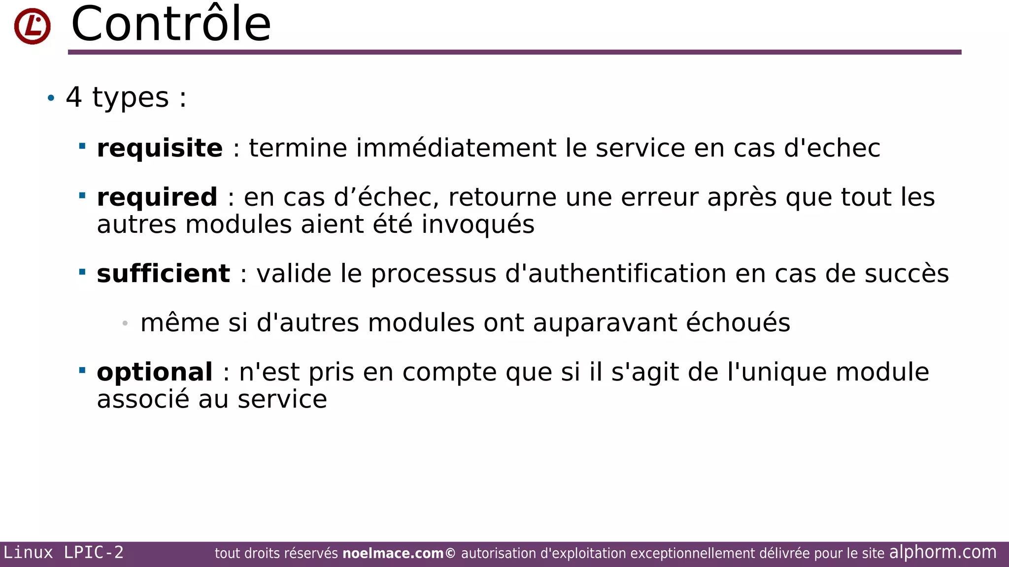 Contrôle
• 4 types :


requisite : termine immédiatement le service en cas d'echec



required : en cas d’échec, retourne une erreur après que tout les
autres modules aient été invoqués



sufficient : valide le processus d'authentification en cas de succès
•



même si d'autres modules ont auparavant échoués

optional : n'est pris en compte que si il s'agit de l'unique module
associé au service

Linux LPIC-2

tout droits réservés noelmace.com© autorisation d'exploitation exceptionnellement délivrée pour le site

alphorm.com

 