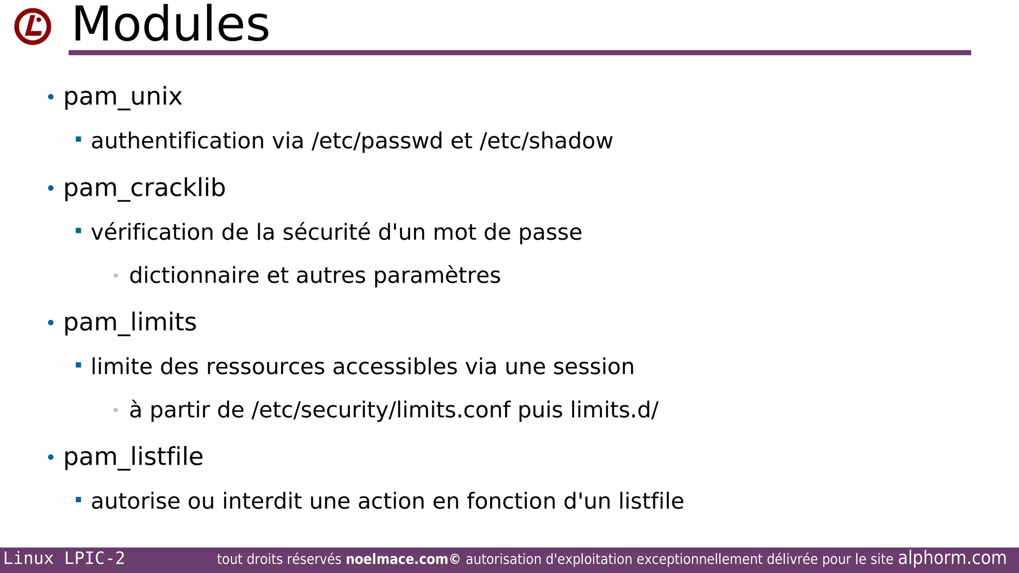 Modules
• pam_unix


authentification via /etc/passwd et /etc/shadow

• pam_cracklib


vérification de la sécurité d'un mot de passe
•

dictionnaire et autres paramètres

• pam_limits


limite des ressources accessibles via une session
•

à partir de /etc/security/limits.conf puis limits.d/

• pam_listfile


autorise ou interdit une action en fonction d'un listfile

Linux LPIC-2

tout droits réservés noelmace.com© autorisation d'exploitation exceptionnellement délivrée pour le site

alphorm.com

 