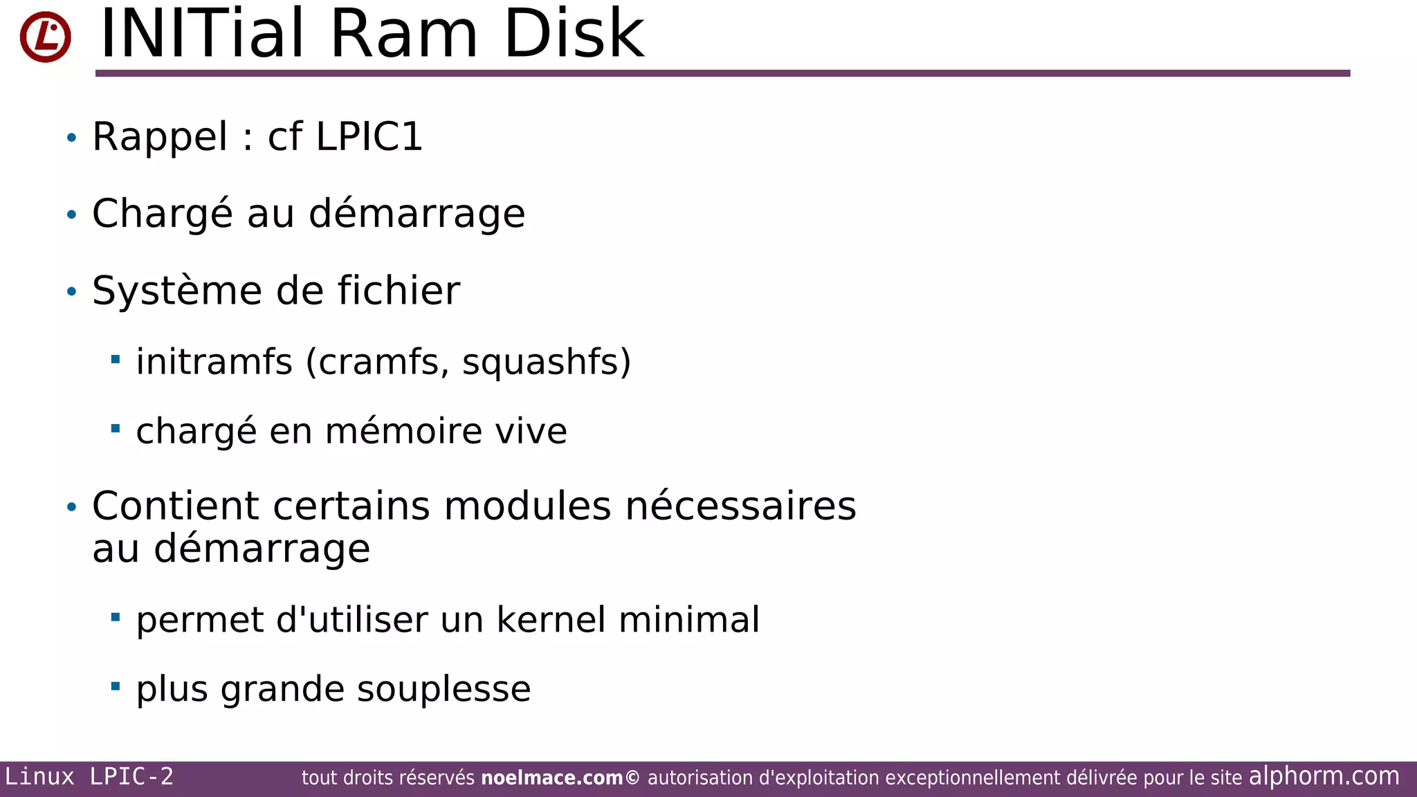 INITial Ram Disk
• Rappel : cf LPIC1
• Chargé au démarrage
• Système de fichier


initramfs (cramfs, squashfs)



chargé en mémoire vive

• Contient certains modules nécessaires

au démarrage


permet d'utiliser un kernel minimal



plus grande souplesse

Linux LPIC-2

tout droits réservés noelmace.com© autorisation d'exploitation exceptionnellement délivrée pour le site

alphorm.com

 