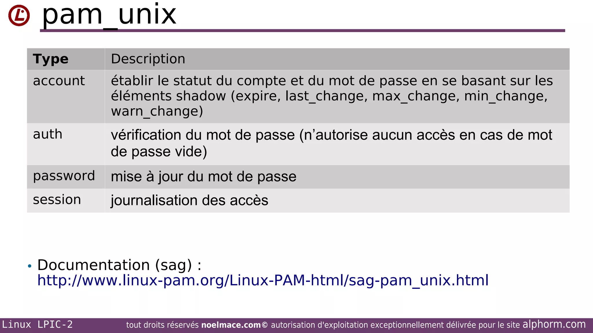 pam_unix
Type

Description

account

établir le statut du compte et du mot de passe en se basant sur les
éléments shadow (expire, last_change, max_change, min_change,
warn_change)

auth

vérification du mot de passe (n’autorise aucun accès en cas de mot
de passe vide)

password

mise à jour du mot de passe

session

journalisation des accès

• Documentation (sag) :

http://www.linux-pam.org/Linux-PAM-html/sag-pam_unix.html

Linux LPIC-2

tout droits réservés noelmace.com© autorisation d'exploitation exceptionnellement délivrée pour le site

alphorm.com

 