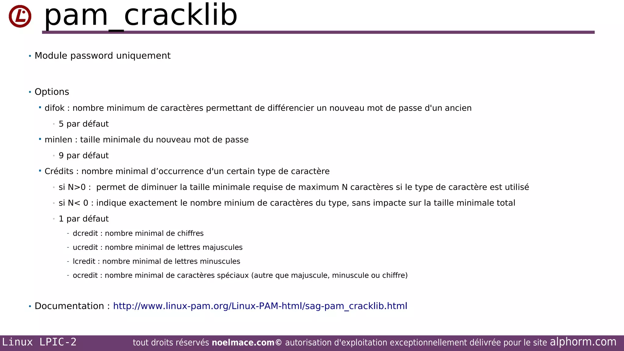pam_cracklib
• Module password uniquement

• Options


difok : nombre minimum de caractères permettant de différencier un nouveau mot de passe d'un ancien
•



minlen : taille minimale du nouveau mot de passe
•



5 par défaut

9 par défaut

Crédits : nombre minimal d’occurrence d'un certain type de caractère
•

si N>0 : permet de diminuer la taille minimale requise de maximum N caractères si le type de caractère est utilisé

•

si N< 0 : indique exactement le nombre minium de caractères du type, sans impacte sur la taille minimale total

•

1 par défaut
- dcredit : nombre minimal de chiffres
- ucredit : nombre minimal de lettres majuscules
- lcredit : nombre minimal de lettres minuscules
- ocredit : nombre minimal de caractères spéciaux (autre que majuscule, minuscule ou chiffre)

• Documentation : http://www.linux-pam.org/Linux-PAM-html/sag-pam_cracklib.html

Linux LPIC-2

tout droits réservés noelmace.com© autorisation d'exploitation exceptionnellement délivrée pour le site

alphorm.com

 