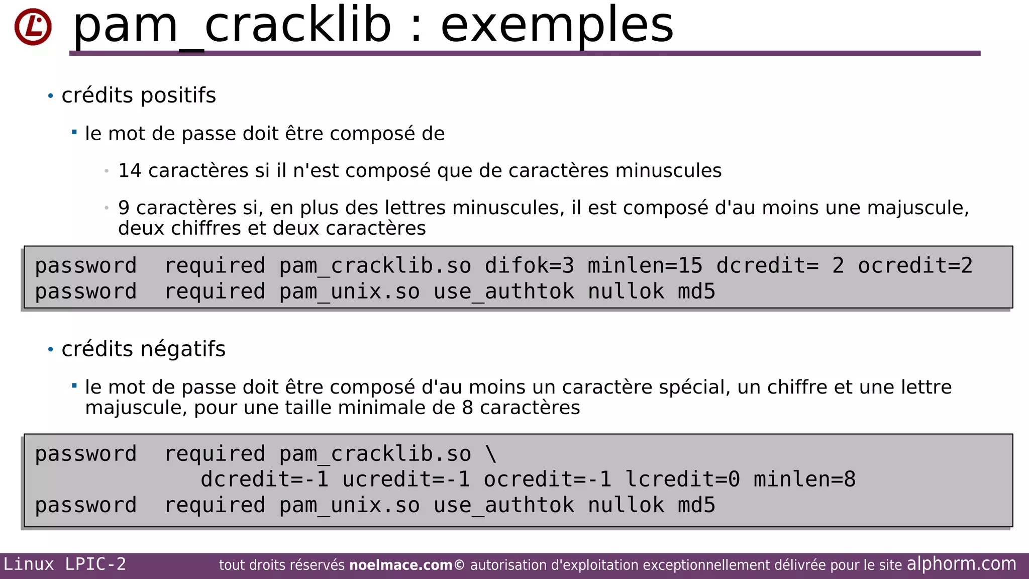 pam_cracklib : exemples
• crédits positifs


le mot de passe doit être composé de
•

14 caractères si il n'est composé que de caractères minuscules

•

9 caractères si, en plus des lettres minuscules, il est composé d'au moins une majuscule,
deux chiffres et deux caractères

password
password
password
password

required pam_cracklib.so difok=3 minlen=15 dcredit= 2 ocredit=2
required pam_cracklib.so difok=3 minlen=15 dcredit= 2 ocredit=2
required pam_unix.so use_authtok nullok md5
required pam_unix.so use_authtok nullok md5

• crédits négatifs


le mot de passe doit être composé d'au moins un caractère spécial, un chiffre et une lettre
majuscule, pour une taille minimale de 8 caractères

password
password
password
password
Linux LPIC-2

required pam_cracklib.so 
required pam_cracklib.so 
dcredit=-1 ucredit=-1 ocredit=-1 lcredit=0 minlen=8
dcredit=-1 ucredit=-1 ocredit=-1 lcredit=0 minlen=8
required pam_unix.so use_authtok nullok md5
required pam_unix.so use_authtok nullok md5
tout droits réservés noelmace.com© autorisation d'exploitation exceptionnellement délivrée pour le site

alphorm.com

 