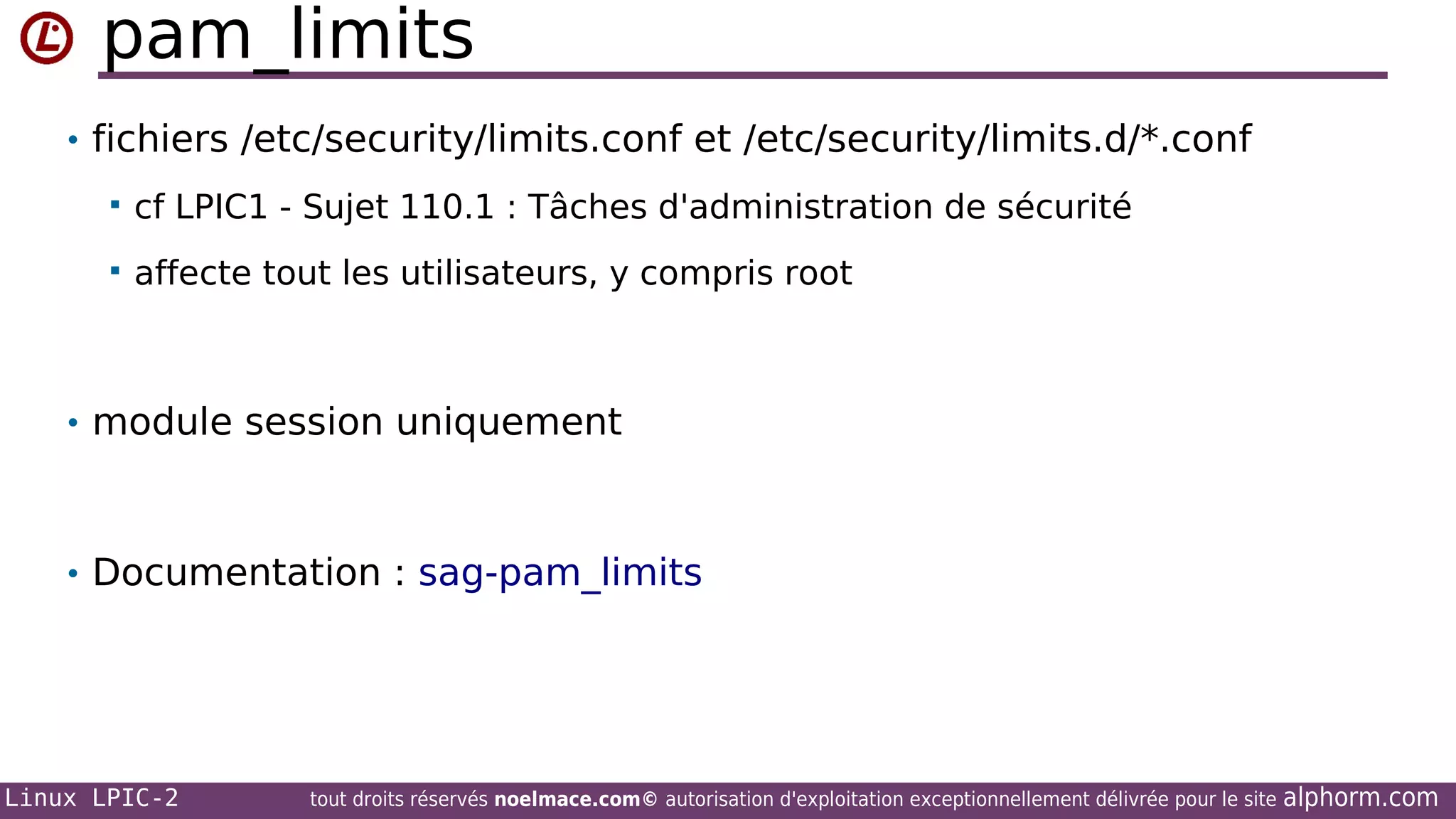 pam_limits
• fichiers /etc/security/limits.conf et /etc/security/limits.d/*.conf


cf LPIC1 - Sujet 110.1 : Tâches d'administration de sécurité



affecte tout les utilisateurs, y compris root

• module session uniquement

• Documentation : sag-pam_limits

Linux LPIC-2

tout droits réservés noelmace.com© autorisation d'exploitation exceptionnellement délivrée pour le site

alphorm.com

 