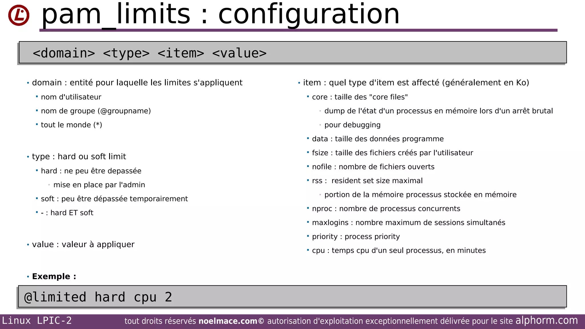 pam_limits : configuration
<domain> <type> <item> <value>
<domain> <type> <item> <value>
• domain : entité pour laquelle les limites s'appliquent

• item : quel type d'item est affecté (généralement en Ko)



nom d'utilisateur



nom de groupe (@groupname)

•

dump de l'état d'un processus en mémoire lors d'un arrêt brutal



tout le monde (*)

•

pour debugging



core : taille des "core files"



• type : hard ou soft limit


hard : ne peu être depassée
•

mise en place par l'admin



- : hard ET soft



fsize : taille des fichiers créés par l'utilisateur



nofile : nombre de fichiers ouverts



rss : resident set size maximal
•

soft : peu être dépassée temporairement



data : taille des données programme

portion de la mémoire processus stockée en mémoire




• value : valeur à appliquer

nproc : nombre de processus concurrents
maxlogins : nombre maximum de sessions simultanés



priority : process priority



cpu : temps cpu d'un seul processus, en minutes

• Exemple :

@limited hard cpu 2
@limited hard cpu 2
Linux LPIC-2

tout droits réservés noelmace.com© autorisation d'exploitation exceptionnellement délivrée pour le site

alphorm.com

 
