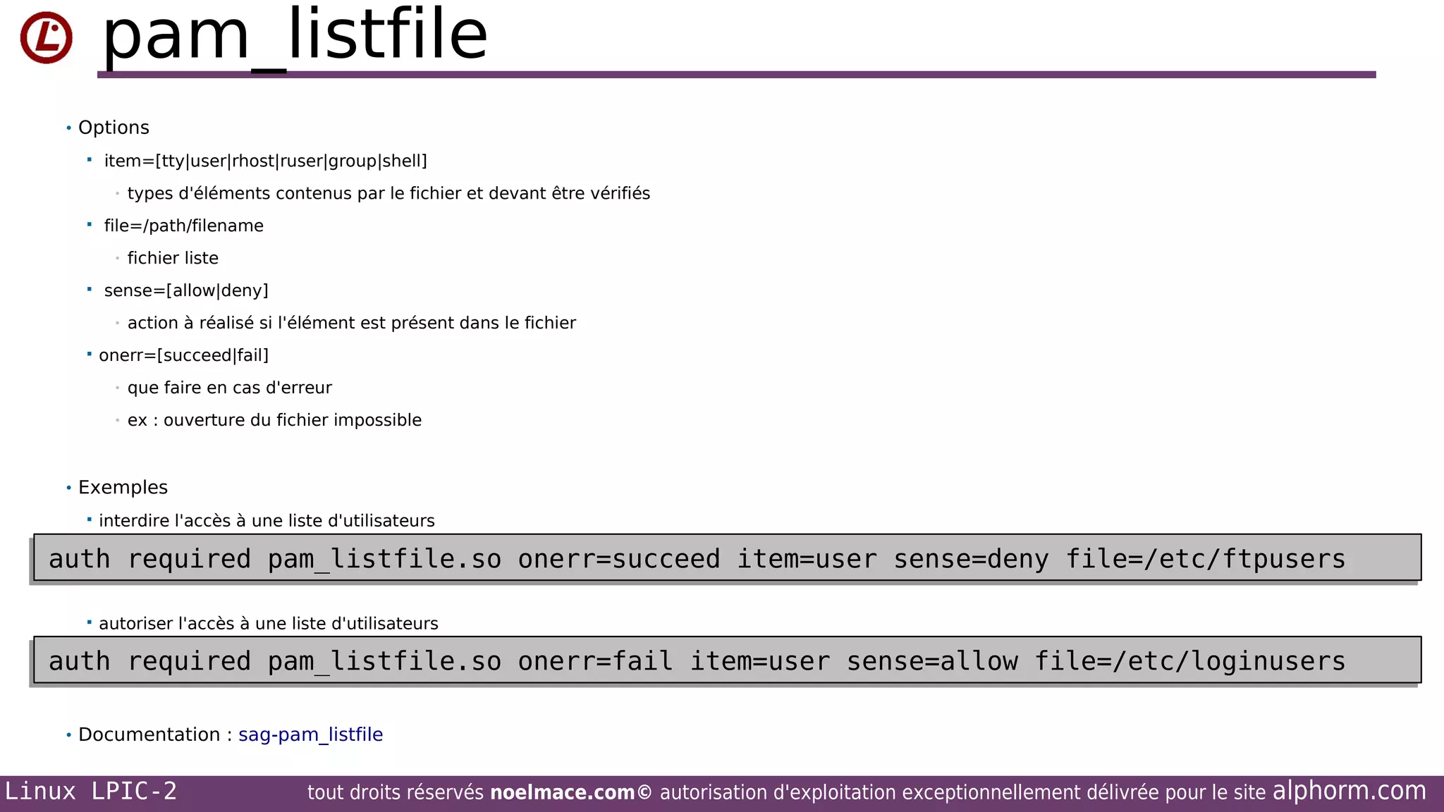 pam_listfile
• Options


item=[tty|user|rhost|ruser|group|shell]
•



file=/path/filename
•



fichier liste

sense=[allow|deny]
•



types d'éléments contenus par le fichier et devant être vérifiés

action à réalisé si l'élément est présent dans le fichier

onerr=[succeed|fail]
•

que faire en cas d'erreur

•

ex : ouverture du fichier impossible

• Exemples


interdire l'accès à une liste d'utilisateurs

auth required pam_listfile.so onerr=succeed item=user sense=deny file=/etc/ftpusers
auth required pam_listfile.so onerr=succeed item=user sense=deny file=/etc/ftpusers


autoriser l'accès à une liste d'utilisateurs

auth required pam_listfile.so onerr=fail item=user sense=allow file=/etc/loginusers
auth required pam_listfile.so onerr=fail item=user sense=allow file=/etc/loginusers
• Documentation : sag-pam_listfile

Linux LPIC-2

tout droits réservés noelmace.com© autorisation d'exploitation exceptionnellement délivrée pour le site

alphorm.com

 