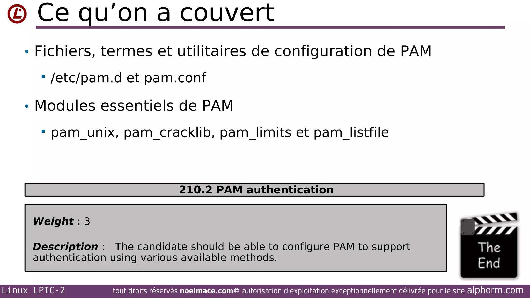 Ce qu’on a couvert
• Fichiers, termes et utilitaires de configuration de PAM


/etc/pam.d et pam.conf

• Modules essentiels de PAM


pam_unix, pam_cracklib, pam_limits et pam_listfile

210.2 PAM authentication
Weight : 3
Description : The candidate should be able to configure PAM to support
authentication using various available methods.
Linux LPIC-2

tout droits réservés noelmace.com© autorisation d'exploitation exceptionnellement délivrée pour le site

alphorm.com

 
