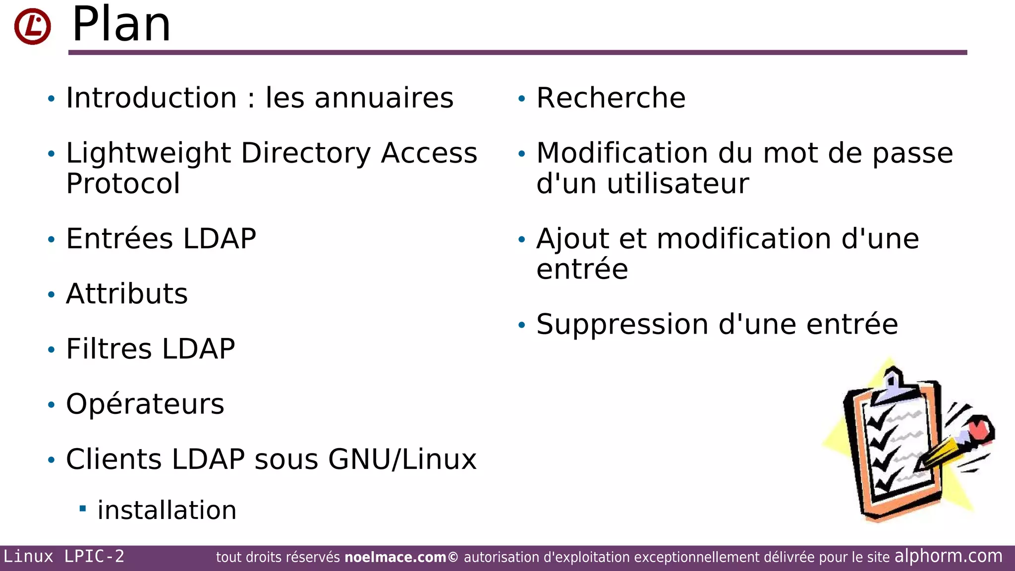 Plan
• Introduction : les annuaires

• Recherche

• Lightweight Directory Access

• Modification du mot de passe

• Entrées LDAP

• Ajout et modification d'une

Protocol

• Attributs
• Filtres LDAP

d'un utilisateur
entrée

• Suppression d'une entrée

• Opérateurs
• Clients LDAP sous GNU/Linux


installation

Linux LPIC-2

tout droits réservés noelmace.com© autorisation d'exploitation exceptionnellement délivrée pour le site

alphorm.com

 