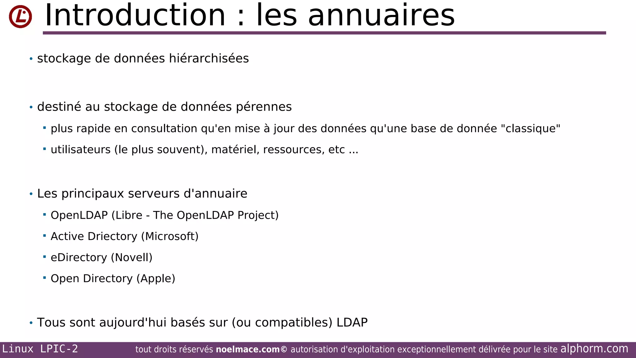 Introduction : les annuaires
• stockage de données hiérarchisées

• destiné au stockage de données pérennes


plus rapide en consultation qu'en mise à jour des données qu'une base de donnée "classique"



utilisateurs (le plus souvent), matériel, ressources, etc ...

• Les principaux serveurs d'annuaire


OpenLDAP (Libre - The OpenLDAP Project)



Active Driectory (Microsoft)



eDirectory (Novell)



Open Directory (Apple)

• Tous sont aujourd'hui basés sur (ou compatibles) LDAP
Linux LPIC-2

tout droits réservés noelmace.com© autorisation d'exploitation exceptionnellement délivrée pour le site

alphorm.com

 