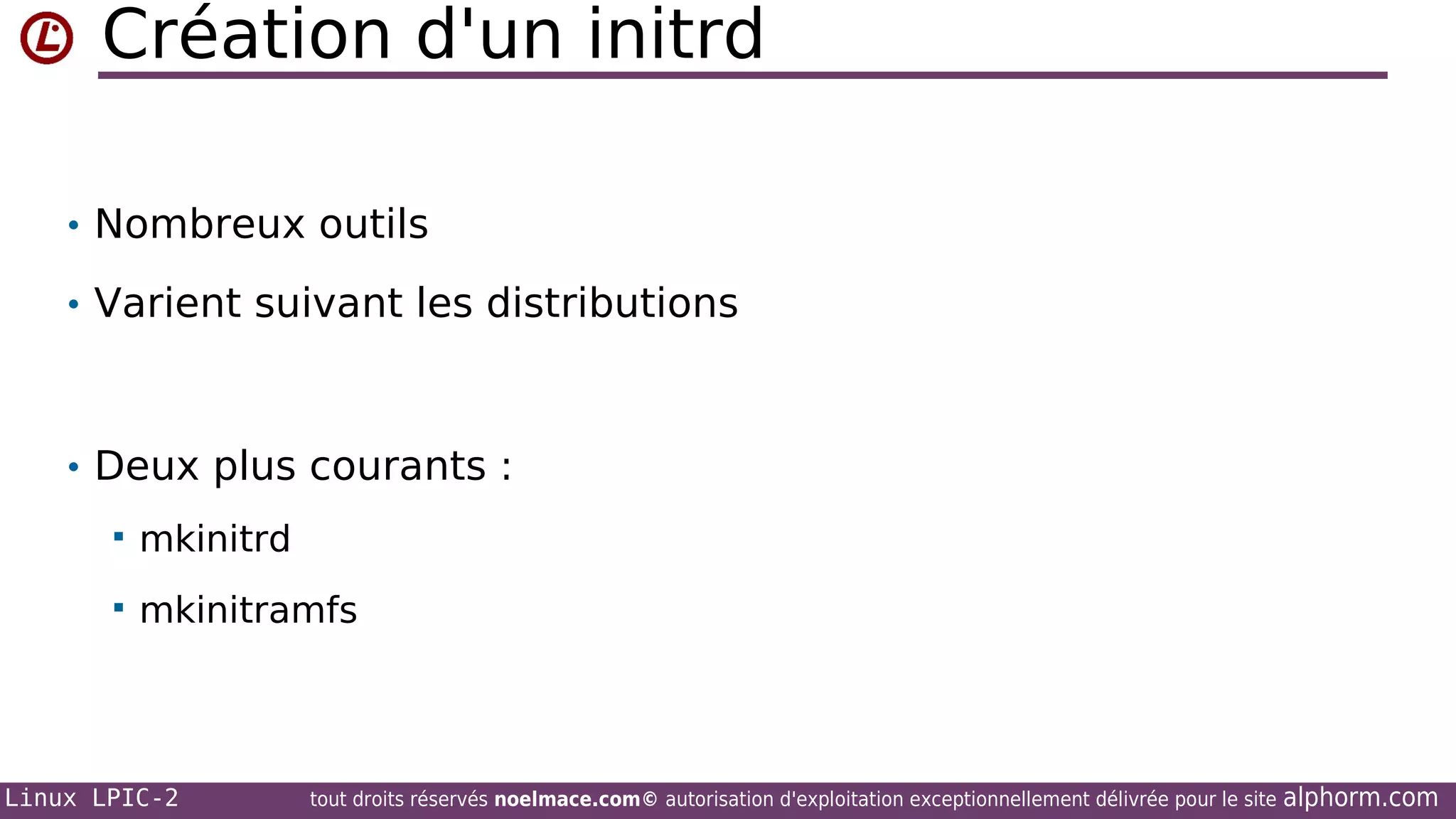 Création d'un initrd
• Nombreux outils
• Varient suivant les distributions

• Deux plus courants :


mkinitrd



mkinitramfs

Linux LPIC-2

tout droits réservés noelmace.com© autorisation d'exploitation exceptionnellement délivrée pour le site

alphorm.com

 