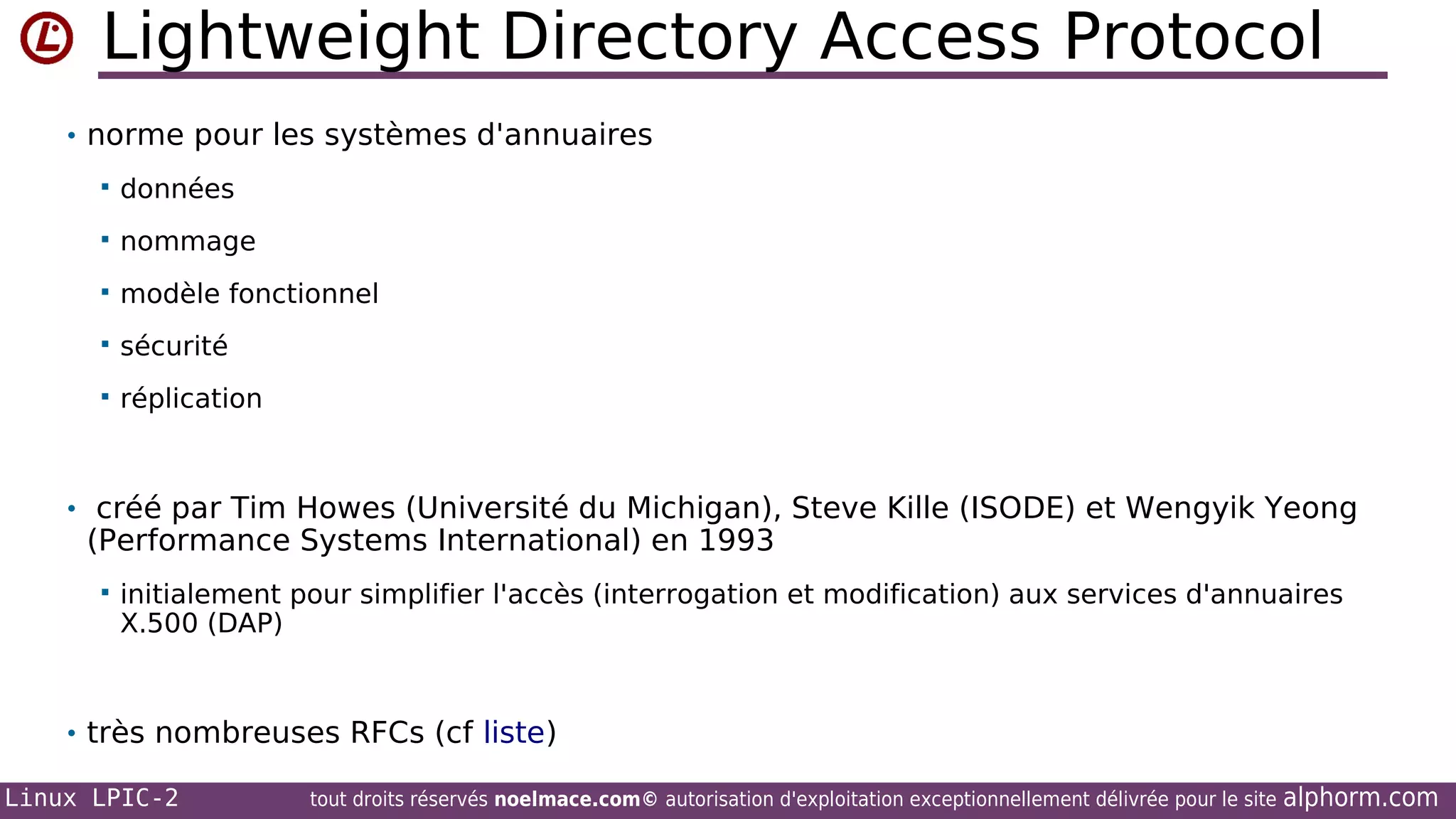 Lightweight Directory Access Protocol
• norme pour les systèmes d'annuaires


données



nommage



modèle fonctionnel



sécurité



réplication

• créé par Tim Howes (Université du Michigan), Steve Kille (ISODE) et Wengyik Yeong

(Performance Systems International) en 1993


initialement pour simplifier l'accès (interrogation et modification) aux services d'annuaires
X.500 (DAP)

• très nombreuses RFCs (cf liste)
Linux LPIC-2

tout droits réservés noelmace.com© autorisation d'exploitation exceptionnellement délivrée pour le site

alphorm.com

 