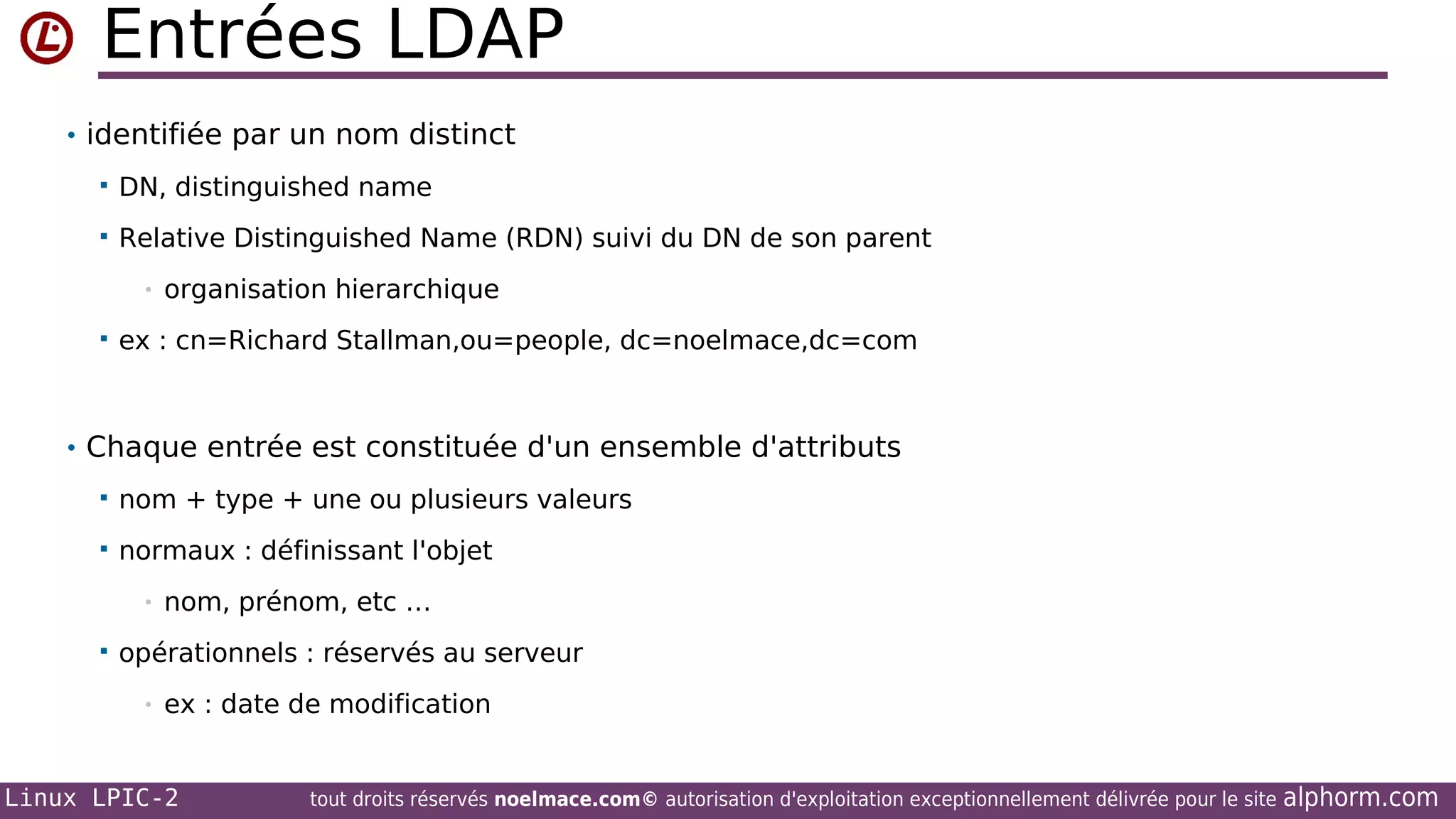 Entrées LDAP
• identifiée par un nom distinct


DN, distinguished name



Relative Distinguished Name (RDN) suivi du DN de son parent
•



organisation hierarchique

ex : cn=Richard Stallman,ou=people, dc=noelmace,dc=com

• Chaque entrée est constituée d'un ensemble d'attributs


nom + type + une ou plusieurs valeurs



normaux : définissant l'objet
•



nom, prénom, etc …

opérationnels : réservés au serveur
•

ex : date de modification

Linux LPIC-2

tout droits réservés noelmace.com© autorisation d'exploitation exceptionnellement délivrée pour le site

alphorm.com

 
