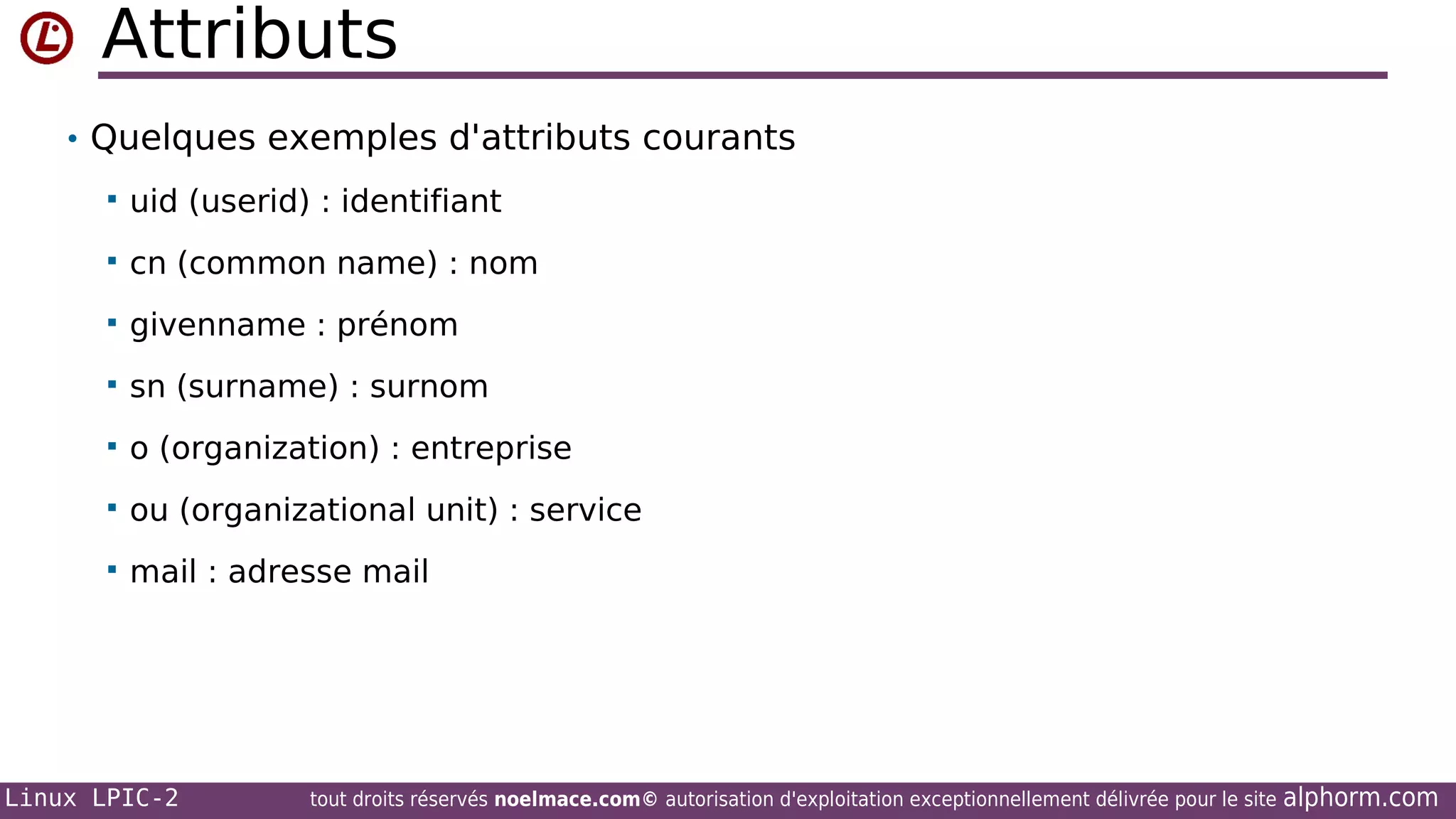Attributs
• Quelques exemples d'attributs courants


uid (userid) : identifiant



cn (common name) : nom



givenname : prénom



sn (surname) : surnom



o (organization) : entreprise



ou (organizational unit) : service



mail : adresse mail

Linux LPIC-2

tout droits réservés noelmace.com© autorisation d'exploitation exceptionnellement délivrée pour le site

alphorm.com

 