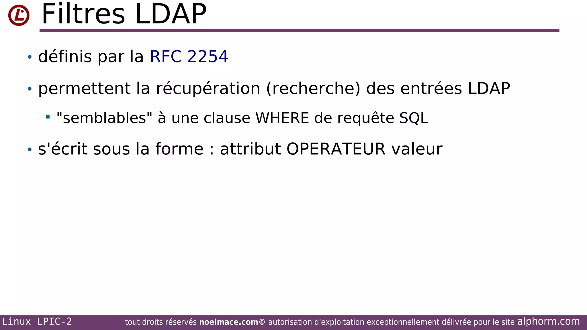 Filtres LDAP
• définis par la RFC 2254
• permettent la récupération (recherche) des entrées LDAP


"semblables" à une clause WHERE de requête SQL

• s'écrit sous la forme : attribut OPERATEUR valeur

Linux LPIC-2

tout droits réservés noelmace.com© autorisation d'exploitation exceptionnellement délivrée pour le site

alphorm.com

 