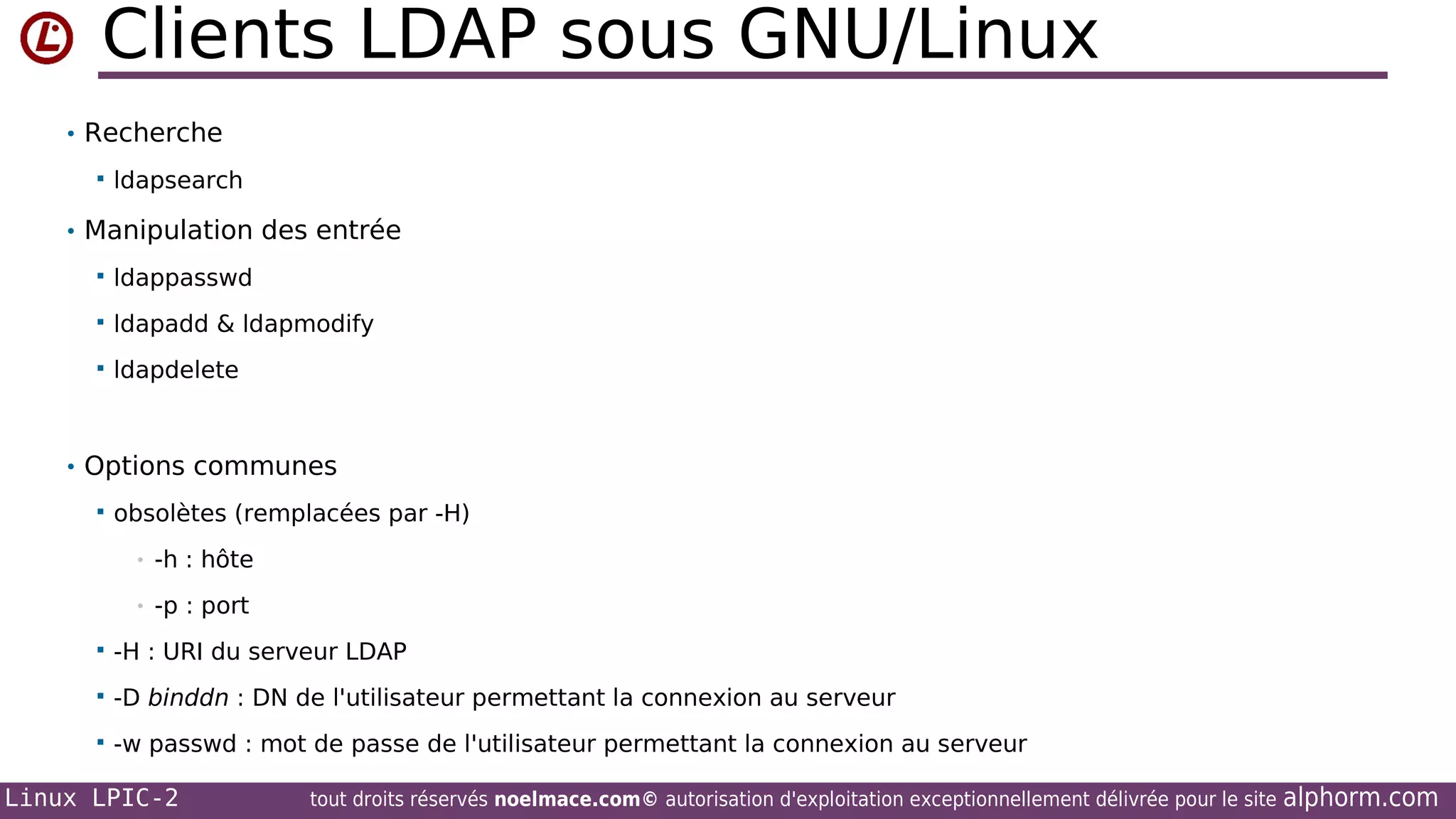 Clients LDAP sous GNU/Linux
• Recherche


ldapsearch

• Manipulation des entrée


ldappasswd



ldapadd & ldapmodify



ldapdelete

• Options communes


obsolètes (remplacées par -H)
•

-h : hôte

•

-p : port



-H : URI du serveur LDAP



-D binddn : DN de l'utilisateur permettant la connexion au serveur



-w passwd : mot de passe de l'utilisateur permettant la connexion au serveur

Linux LPIC-2

tout droits réservés noelmace.com© autorisation d'exploitation exceptionnellement délivrée pour le site

alphorm.com

 