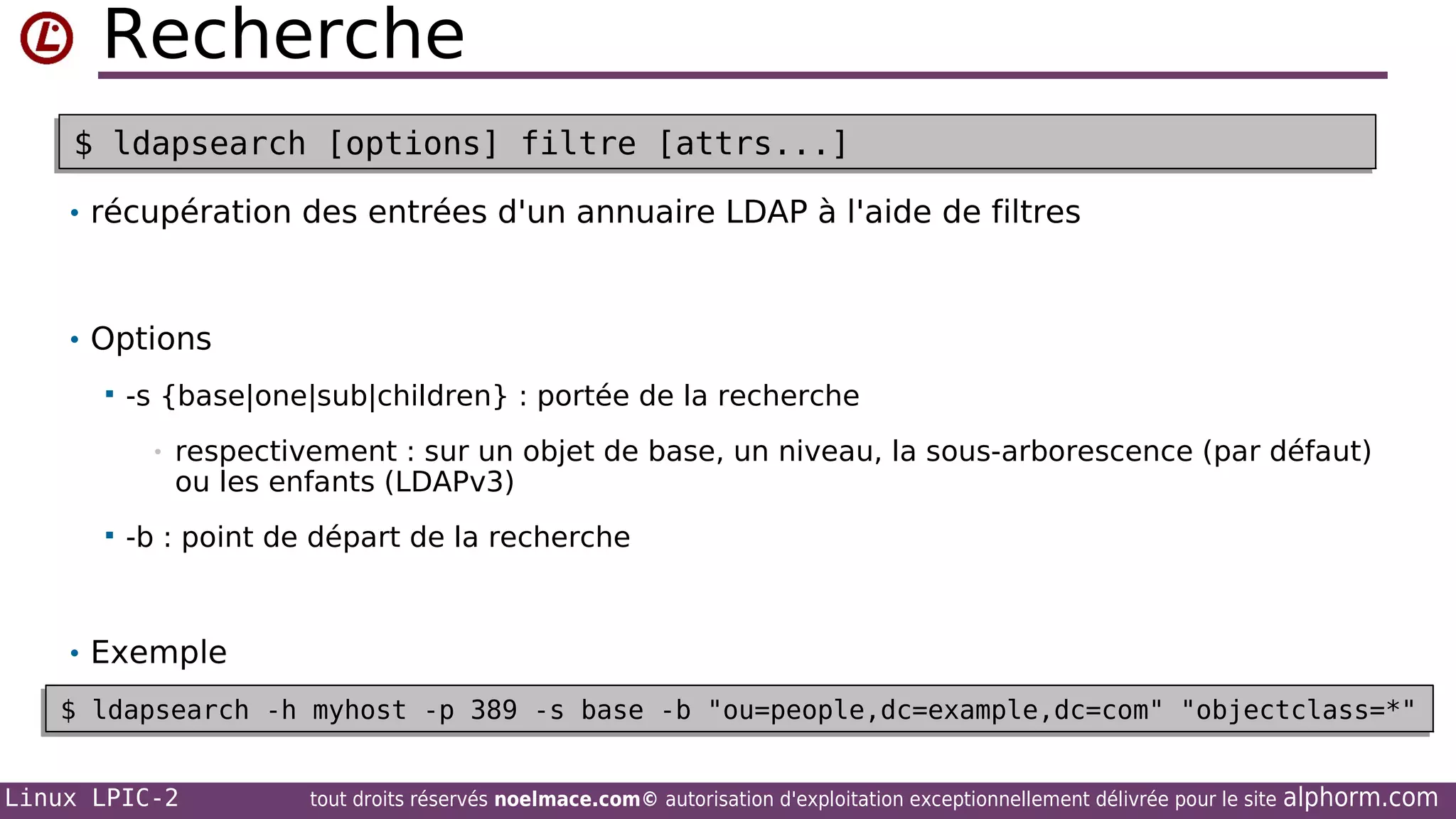 Recherche
$ ldapsearch [options] filtre [attrs...]
$ ldapsearch [options] filtre [attrs...]
• récupération des entrées d'un annuaire LDAP à l'aide de filtres

• Options


-s {base|one|sub|children} : portée de la recherche
•



respectivement : sur un objet de base, un niveau, la sous-arborescence (par défaut)
ou les enfants (LDAPv3)

-b : point de départ de la recherche

• Exemple
$ ldapsearch -h myhost -p 389 -s base -b "ou=people,dc=example,dc=com" "objectclass=*"
$ ldapsearch -h myhost -p 389 -s base -b "ou=people,dc=example,dc=com" "objectclass=*"
Linux LPIC-2

tout droits réservés noelmace.com© autorisation d'exploitation exceptionnellement délivrée pour le site

alphorm.com

 