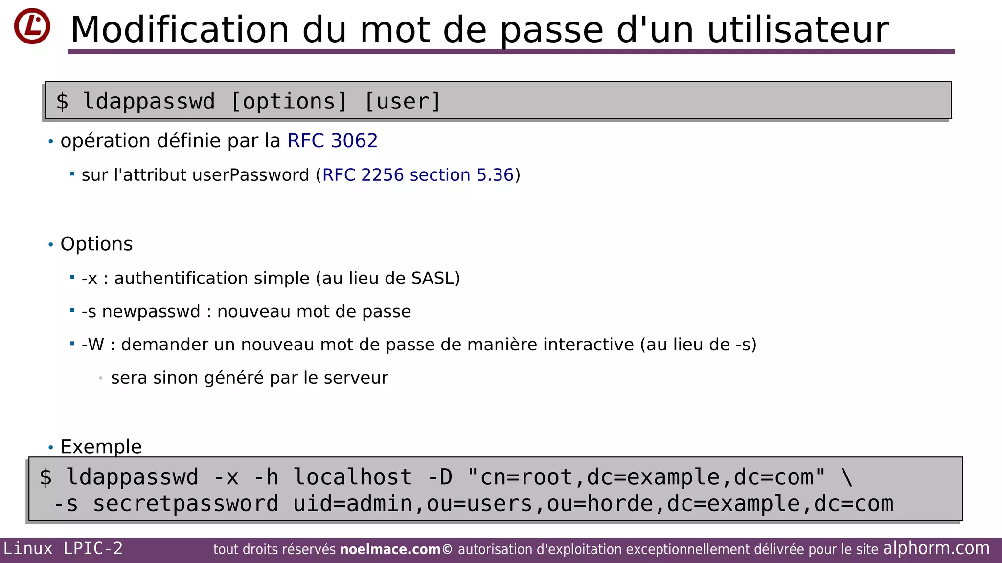 Modification du mot de passe d'un utilisateur
$ ldappasswd [options] [user]
$ ldappasswd [options] [user]
• opération définie par la RFC 3062


sur l'attribut userPassword (RFC 2256 section 5.36)

• Options


-x : authentification simple (au lieu de SASL)



-s newpasswd : nouveau mot de passe



-W : demander un nouveau mot de passe de manière interactive (au lieu de -s)
•

sera sinon généré par le serveur

• Exemple

$ ldappasswd -x -h localhost -D "cn=root,dc=example,dc=com" 
$ ldappasswd -x -h localhost -D "cn=root,dc=example,dc=com" 
-s secretpassword uid=admin,ou=users,ou=horde,dc=example,dc=com
-s secretpassword uid=admin,ou=users,ou=horde,dc=example,dc=com
Linux LPIC-2

tout droits réservés noelmace.com© autorisation d'exploitation exceptionnellement délivrée pour le site

alphorm.com

 