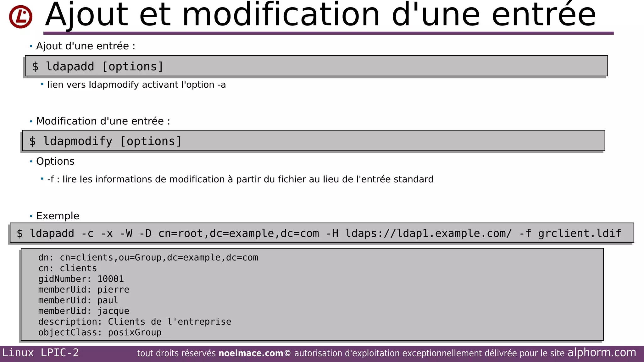 Ajout et modification d'une entrée
• Ajout d'une entrée :

$ ldapadd [options]
$ ldapadd [options]


lien vers ldapmodify activant l'option -a

• Modification d'une entrée :

$ ldapmodify [options]
$ ldapmodify [options]
• Options


-f : lire les informations de modification à partir du fichier au lieu de l'entrée standard

• Exemple

$ ldapadd -c -x -W -D cn=root,dc=example,dc=com -H ldaps://ldap1.example.com/ -f grclient.ldif
$ ldapadd -c -x -W -D cn=root,dc=example,dc=com -H ldaps://ldap1.example.com/ -f grclient.ldif
dn: cn=clients,ou=Group,dc=example,dc=com
dn: cn=clients,ou=Group,dc=example,dc=com
cn: clients
cn: clients
gidNumber: 10001
gidNumber: 10001
memberUid: pierre
memberUid: pierre
memberUid: paul
memberUid: paul
memberUid: jacque
memberUid: jacque
description: Clients de l'entreprise
description: Clients de l'entreprise
objectClass: posixGroup
objectClass: posixGroup

Linux LPIC-2

tout droits réservés noelmace.com© autorisation d'exploitation exceptionnellement délivrée pour le site

alphorm.com

 