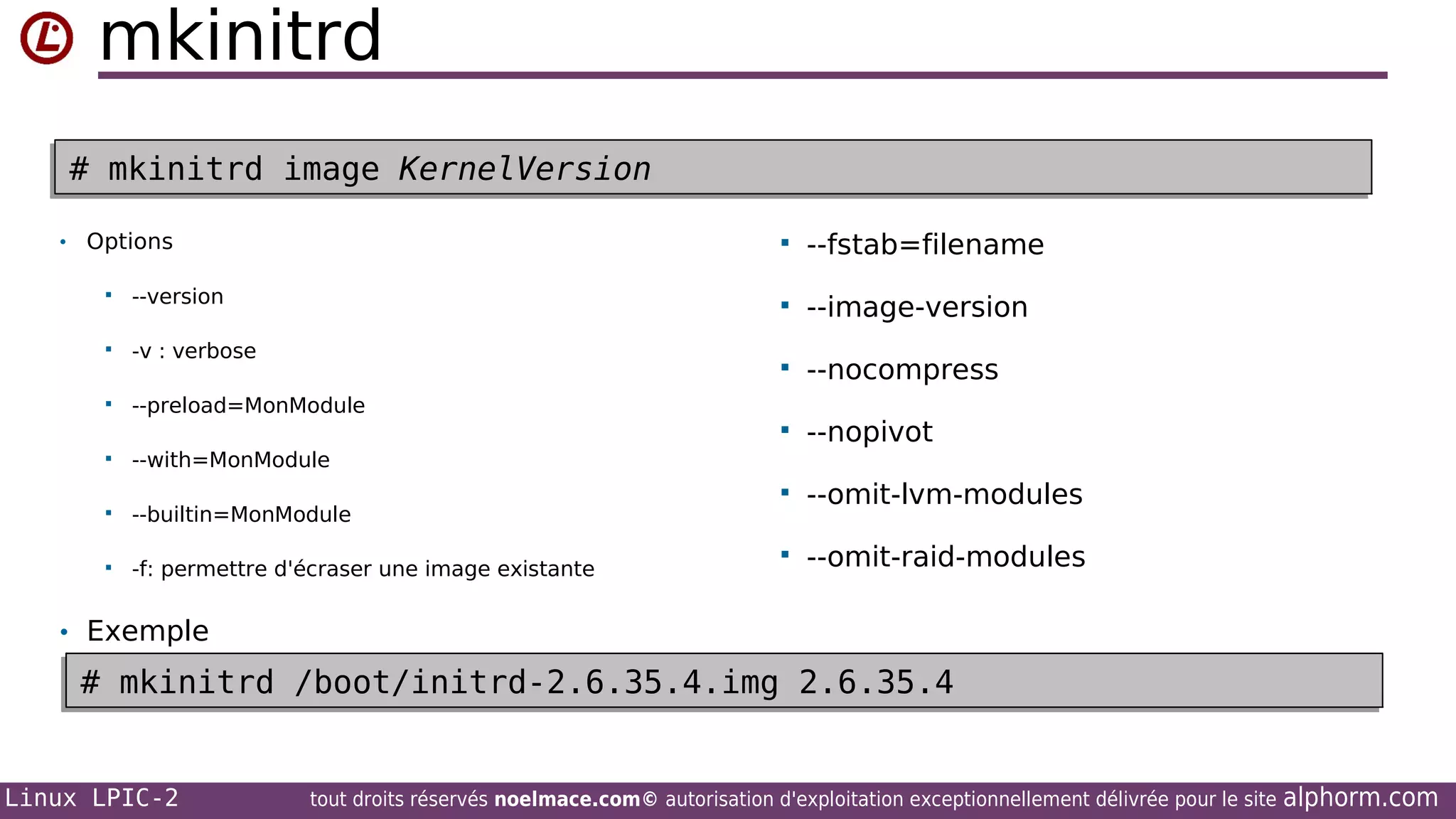 mkinitrd
# mkinitrd image KernelVersion
# mkinitrd image KernelVersion
• Options




--version



-v : verbose



--preload=MonModule



--builtin=MonModule



-f: permettre d'écraser une image existante

--nocompress



--nopivot



--omit-lvm-modules



--omit-raid-modules

--with=MonModule



--image-version





--fstab=filename

• Exemple

# mkinitrd /boot/initrd-2.6.35.4.img 2.6.35.4
# mkinitrd /boot/initrd-2.6.35.4.img 2.6.35.4
Linux LPIC-2

tout droits réservés noelmace.com© autorisation d'exploitation exceptionnellement délivrée pour le site

alphorm.com

 
