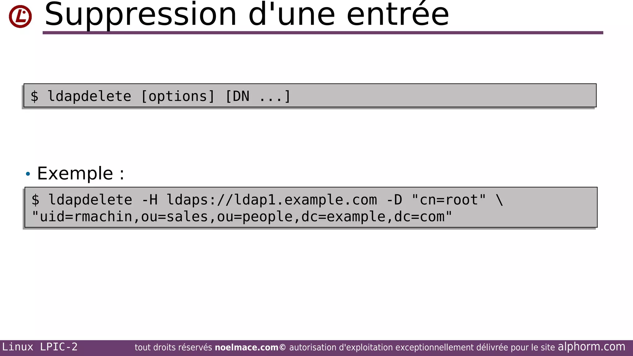 Suppression d'une entrée
$ ldapdelete [options] [DN ...]
$ ldapdelete [options] [DN ...]

• Exemple :
$ ldapdelete -H ldaps://ldap1.example.com -D "cn=root" 
$ ldapdelete -H ldaps://ldap1.example.com -D "cn=root" 
"uid=rmachin,ou=sales,ou=people,dc=example,dc=com"
"uid=rmachin,ou=sales,ou=people,dc=example,dc=com"

Linux LPIC-2

tout droits réservés noelmace.com© autorisation d'exploitation exceptionnellement délivrée pour le site

alphorm.com

 