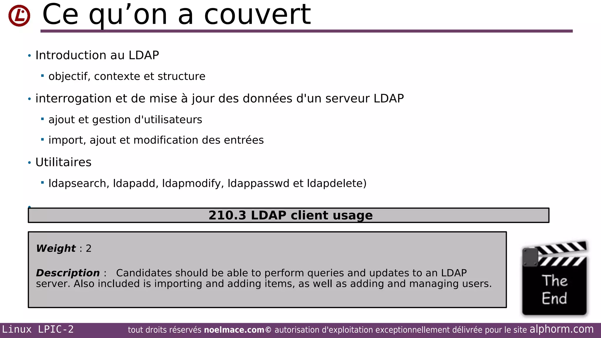 Ce qu’on a couvert
• Introduction au LDAP


objectif, contexte et structure

• interrogation et de mise à jour des données d'un serveur LDAP


ajout et gestion d'utilisateurs



import, ajout et modification des entrées

• Utilitaires


ldapsearch, ldapadd, ldapmodify, ldappasswd et ldapdelete)

•

210.3 LDAP client usage
Weight : 2
Description : Candidates should be able to perform queries and updates to an LDAP
server. Also included is importing and adding items, as well as adding and managing users.

Linux LPIC-2

tout droits réservés noelmace.com© autorisation d'exploitation exceptionnellement délivrée pour le site

alphorm.com

 