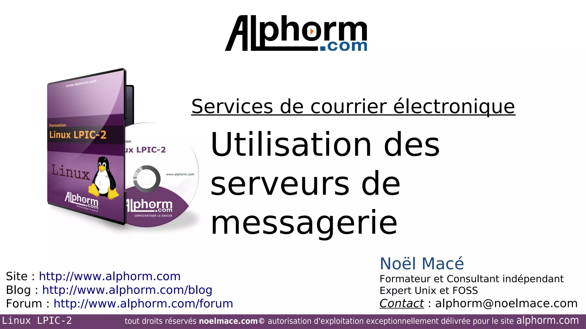 Services de courrier électronique

Utilisation des
serveurs de
messagerie
Site : http://www.alphorm.com
Blog : http://www.alphorm.com/blog
Forum : http://www.alphorm.com/forum
Linux LPIC-2

Noël Macé
Formateur et Consultant indépendant
Expert Unix et FOSS

Contact : alphorm@noelmace.com

tout droits réservés noelmace.com© autorisation d'exploitation exceptionnellement délivrée pour le site

alphorm.com

 