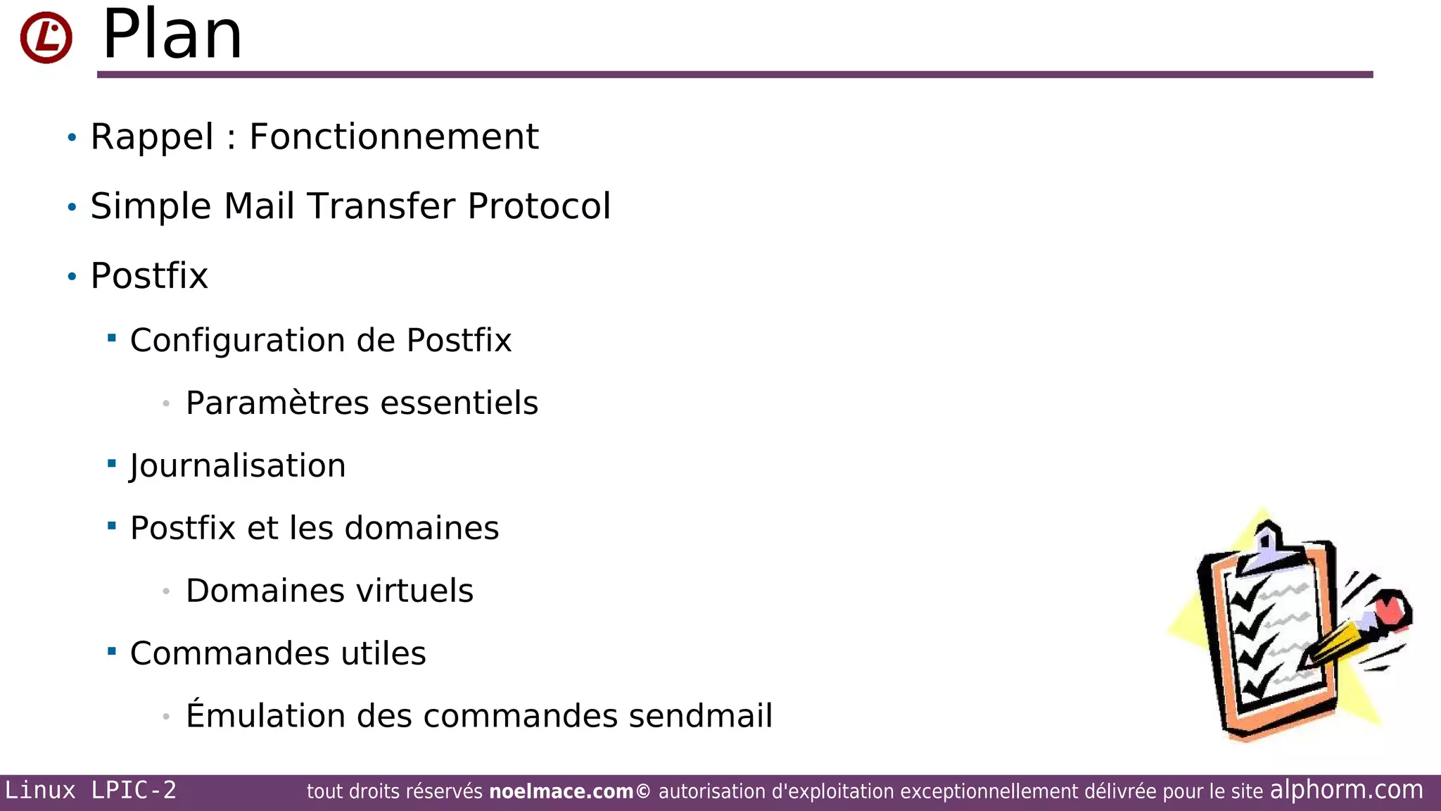 Plan
• Rappel : Fonctionnement
• Simple Mail Transfer Protocol
• Postfix


Configuration de Postfix
•

Paramètres essentiels



Journalisation



Postfix et les domaines
•



Domaines virtuels

Commandes utiles
•

Linux LPIC-2

Émulation des commandes sendmail
tout droits réservés noelmace.com© autorisation d'exploitation exceptionnellement délivrée pour le site

alphorm.com

 