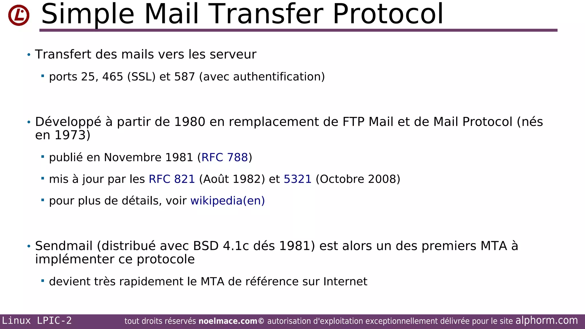 Simple Mail Transfer Protocol
• Transfert des mails vers les serveur


ports 25, 465 (SSL) et 587 (avec authentification)

• Développé à partir de 1980 en remplacement de FTP Mail et de Mail Protocol (nés

en 1973)


publié en Novembre 1981 (RFC 788)



mis à jour par les RFC 821 (Août 1982) et 5321 (Octobre 2008)



pour plus de détails, voir wikipedia(en)

• Sendmail (distribué avec BSD 4.1c dés 1981) est alors un des premiers MTA à

implémenter ce protocole


devient très rapidement le MTA de référence sur Internet

Linux LPIC-2

tout droits réservés noelmace.com© autorisation d'exploitation exceptionnellement délivrée pour le site

alphorm.com

 