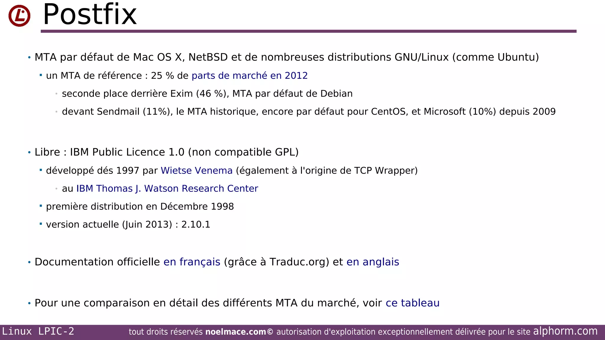 Postfix
• MTA par défaut de Mac OS X, NetBSD et de nombreuses distributions GNU/Linux (comme Ubuntu)


un MTA de référence : 25 % de parts de marché en 2012
•

seconde place derrière Exim (46 %), MTA par défaut de Debian

•

devant Sendmail (11%), le MTA historique, encore par défaut pour CentOS, et Microsoft (10%) depuis 2009

• Libre : IBM Public Licence 1.0 (non compatible GPL)


développé dés 1997 par Wietse Venema (également à l'origine de TCP Wrapper)
•

au IBM Thomas J. Watson Research Center



première distribution en Décembre 1998



version actuelle (Juin 2013) : 2.10.1

• Documentation officielle en français (grâce à Traduc.org) et en anglais

• Pour une comparaison en détail des différents MTA du marché, voir ce tableau

Linux LPIC-2

tout droits réservés noelmace.com© autorisation d'exploitation exceptionnellement délivrée pour le site

alphorm.com

 