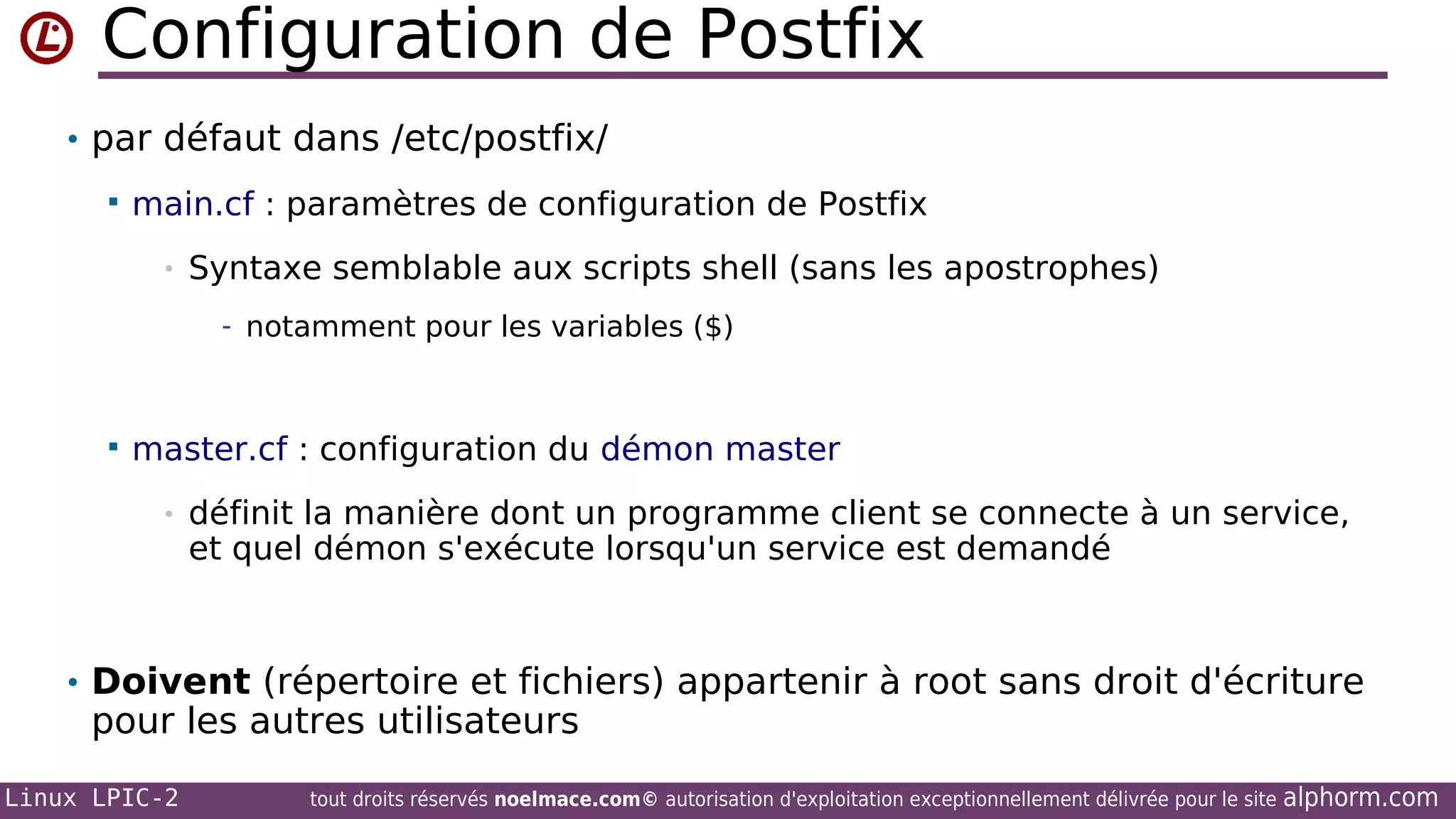 Configuration de Postfix
• par défaut dans /etc/postfix/


main.cf : paramètres de configuration de Postfix
•

Syntaxe semblable aux scripts shell (sans les apostrophes)
- notamment pour les variables ($)



master.cf : configuration du démon master
•

définit la manière dont un programme client se connecte à un service,
et quel démon s'exécute lorsqu'un service est demandé

• Doivent (répertoire et fichiers) appartenir à root sans droit d'écriture

pour les autres utilisateurs

Linux LPIC-2

tout droits réservés noelmace.com© autorisation d'exploitation exceptionnellement délivrée pour le site

alphorm.com

 