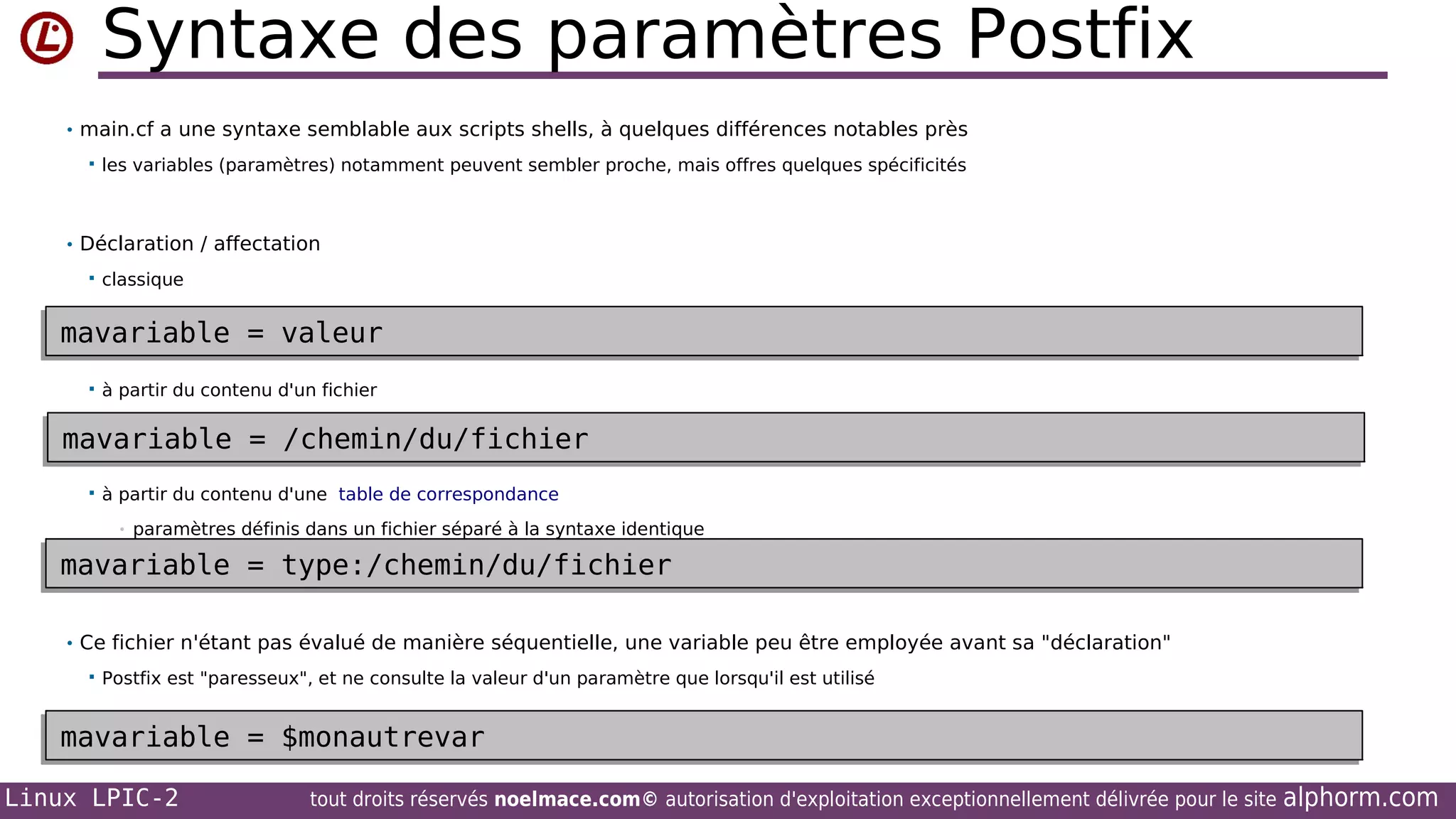 Syntaxe des paramètres Postfix
• main.cf a une syntaxe semblable aux scripts shells, à quelques différences notables près


les variables (paramètres) notamment peuvent sembler proche, mais offres quelques spécificités

• Déclaration / affectation


classique

mavariable = valeur
mavariable = valeur


à partir du contenu d'un fichier

mavariable = /chemin/du/fichier
mavariable = /chemin/du/fichier


à partir du contenu d'une table de correspondance
•

paramètres définis dans un fichier séparé à la syntaxe identique

mavariable = type:/chemin/du/fichier
mavariable = type:/chemin/du/fichier
• Ce fichier n'étant pas évalué de manière séquentielle, une variable peu être employée avant sa "déclaration"


Postfix est "paresseux", et ne consulte la valeur d'un paramètre que lorsqu'il est utilisé

mavariable = $monautrevar
mavariable = $monautrevar
Linux LPIC-2

tout droits réservés noelmace.com© autorisation d'exploitation exceptionnellement délivrée pour le site

alphorm.com

 